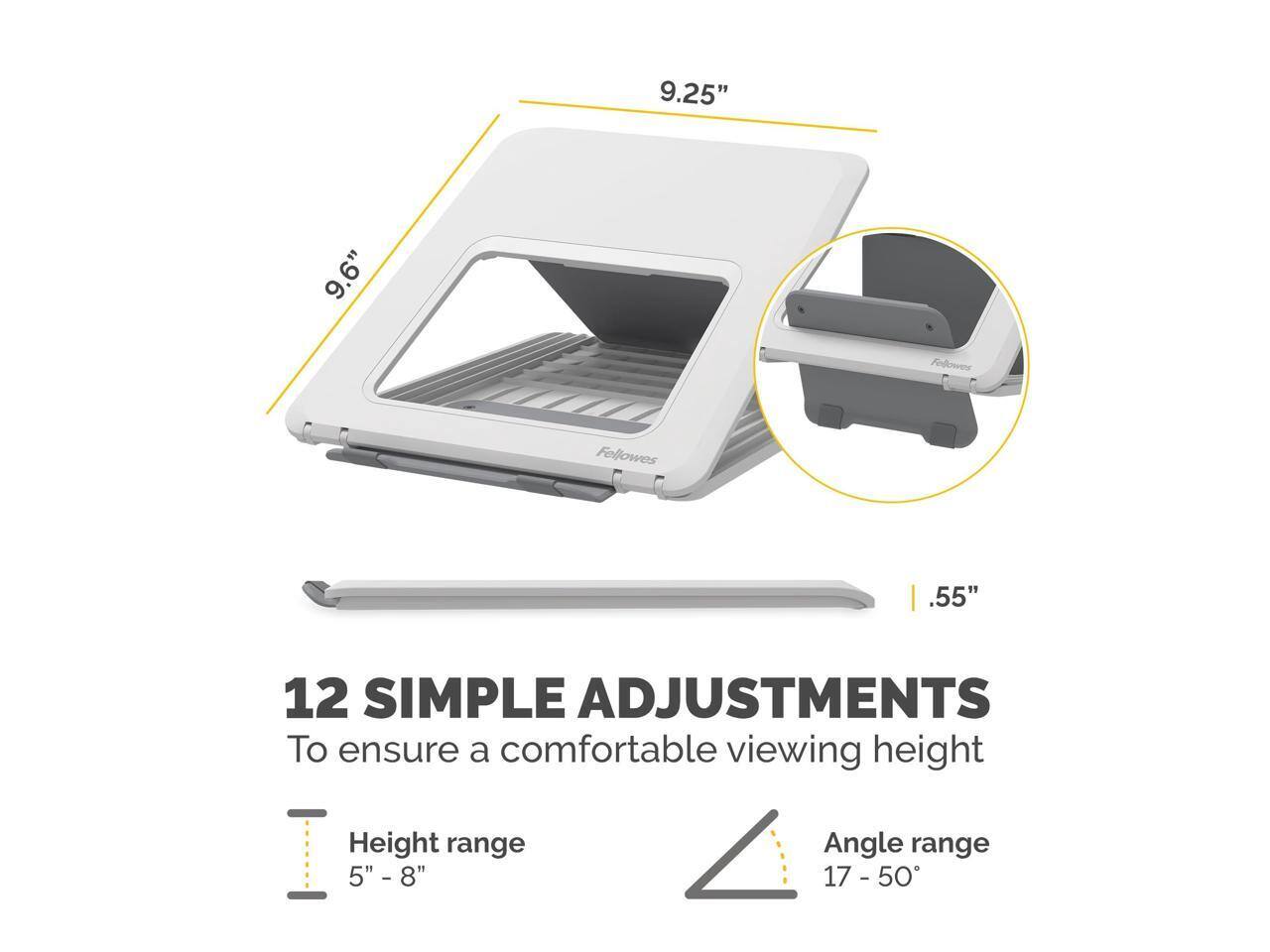 9.25" 9.6" Fellowes .55" 12 SIMPLE ADJUSTMENTS To ensure a comfortable viewing height Height range 5" - 8" Angle range 17 - 50°