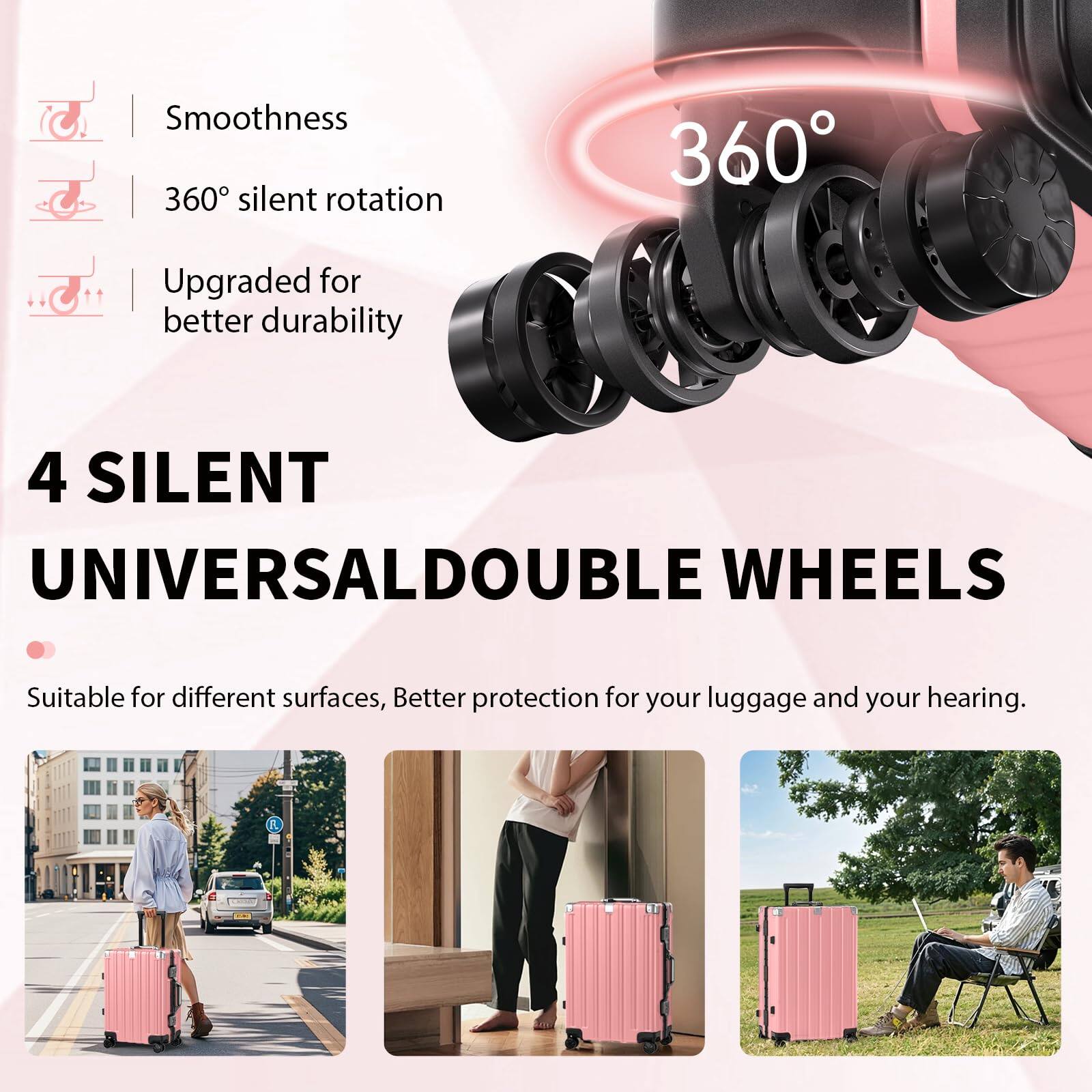 Smoothness  
360° silent rotation  
Upgraded for better durability  

4 SILENT UNIVERSAL DOUBLE WHEELS  
Suitable for different surfaces, Better protection for your luggage and your hearing.