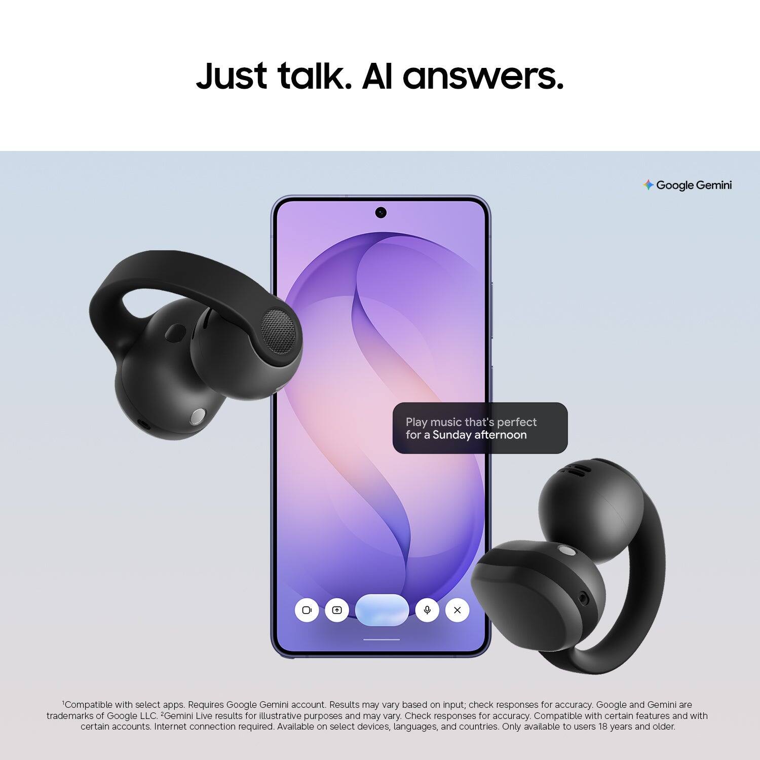 Just talk. AI answers.

Google Gemini

Play music that's perfect for a Sunday afternoon

Compatible with select apps. Requires Google Gemini account. Results may vary based on input; check responses for accuracy. Google and Gemini are trademarks of Google LLC. Gemini Live results for illustrative purposes and may vary. Check responses for accuracy. Compatible with certain features and with certain accounts. Internet connection required. Available on select devices, languages, and countries. Only available to users 18 years and older.