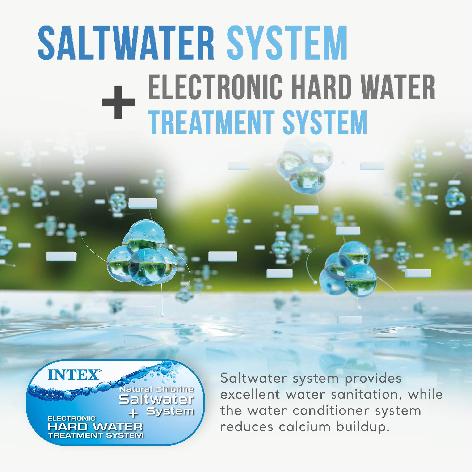 SALTWATER SYSTEM + ELECTRONIC HARD WATER TREATMENT SYSTEM

INTEX Natural Chlorine Saltwater System + ELECTRONIC HARD WATER TREATMENT SYSTEM

Saltwater system provides excellent water sanitation, while the water conditioner system reduces calcium buildup.