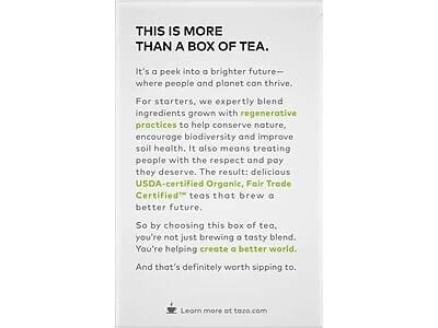 THIS IS MORE THAN A BOX OF TEA.

It's a peek into a brighter future—where people and planet can thrive. For starters, we expertly blend ingredients grown with regenerative practices to help conserve nature, encourage biodiversity and improve soil health. It also means treating people with the respect and pay they deserve. The result: delicious USDA-certified Organic, Fair Trade Certified teas that brew a better future.

So by choosing this box of tea, you're not just brewing a tasty blend. You're helping create a better world. And that's definitely worth sipping to.

Learn more at tazo.com