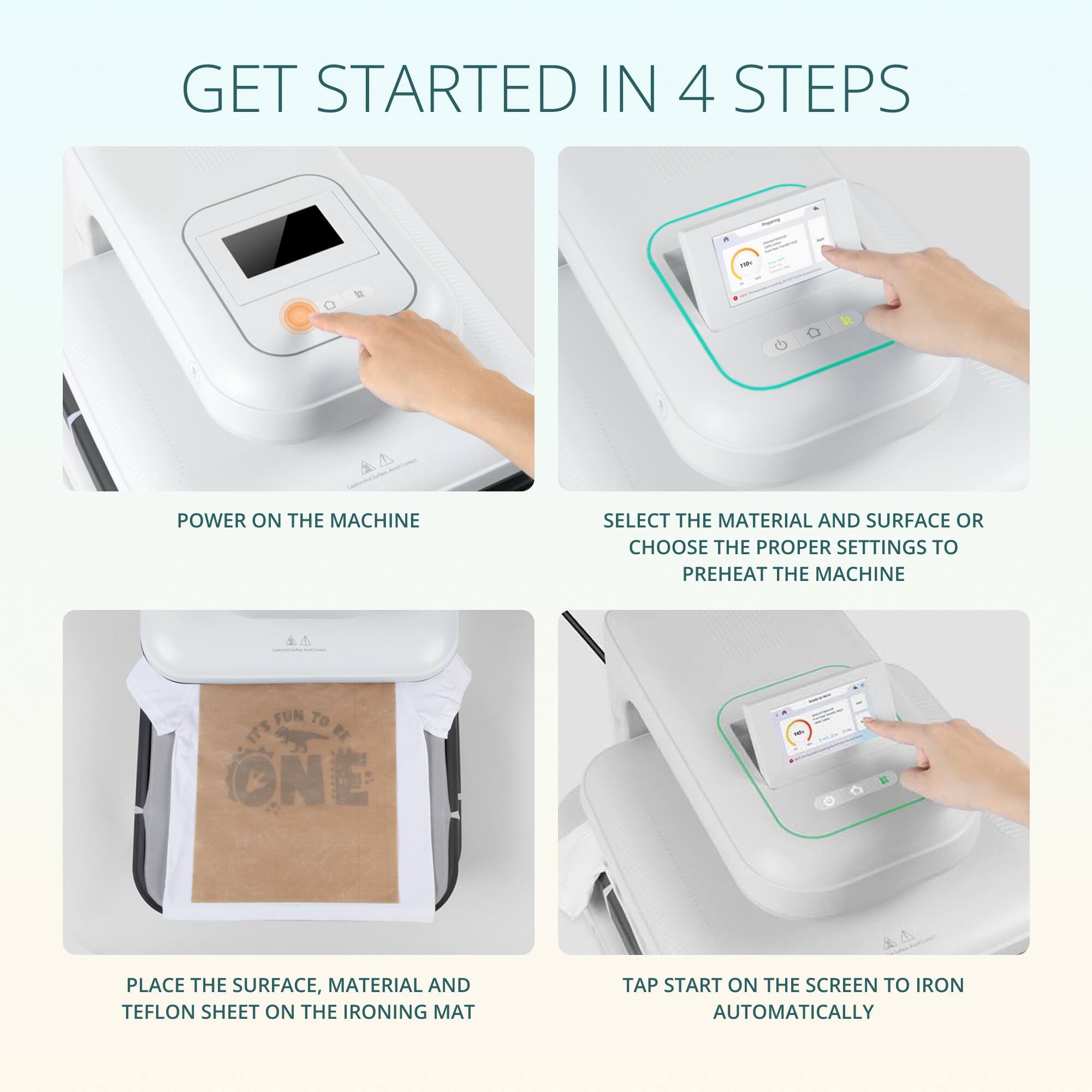 GET STARTED IN 4 STEPS

1. POWER ON THE MACHINE

2. SELECT THE MATERIAL AND SURFACE OR CHOOSE THE PROPER SETTINGS TO PREHEAT THE MACHINE

3. PLACE THE SURFACE, MATERIAL AND TEFON SHEET ON THE IRONING MAT

4. TAP START ON THE SCREEN TO IRON AUTOMATICALLY