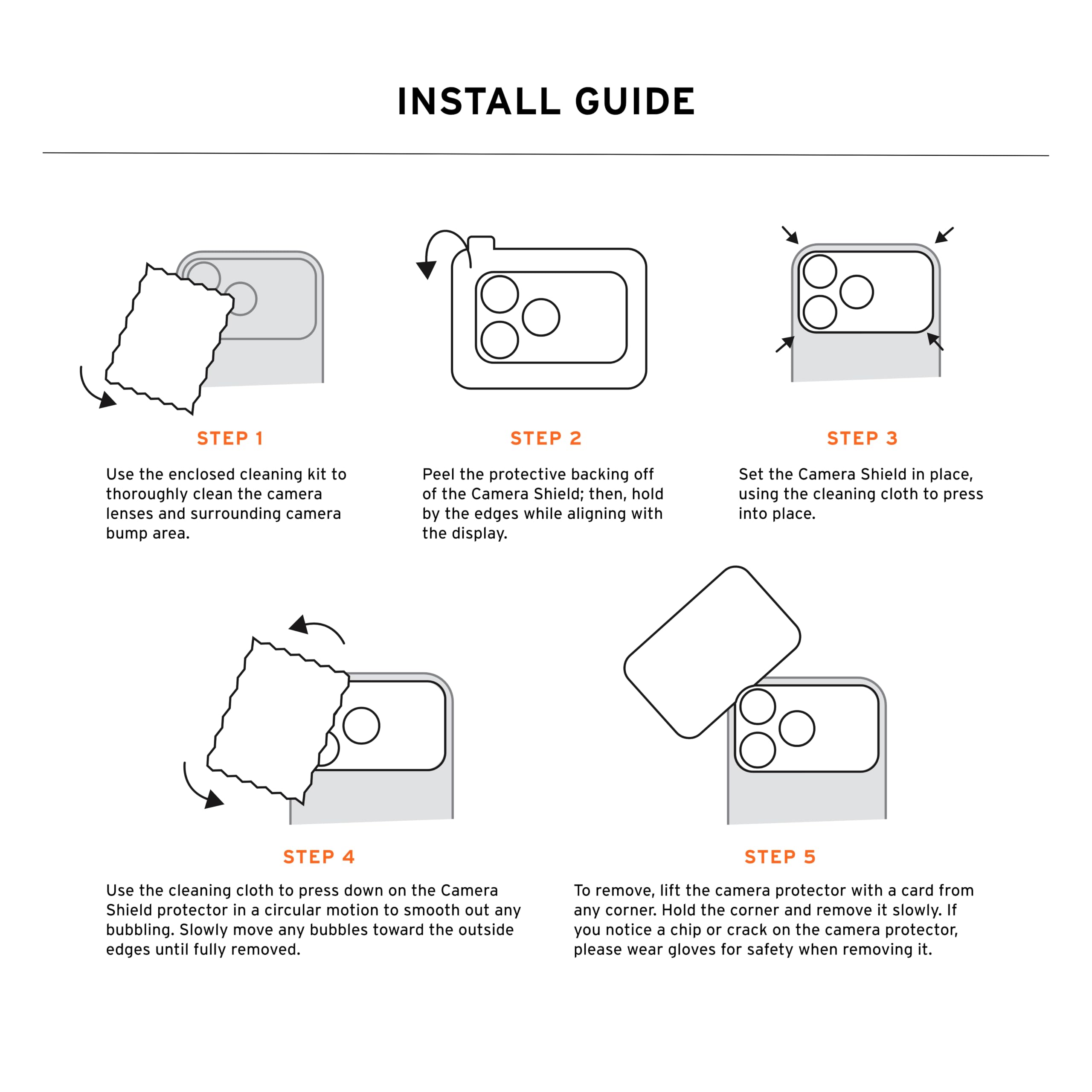 INSTALL GUIDE

STEP 1
Use the enclosed cleaning kit to thoroughly clean the camera lenses and surrounding camera bump area.

STEP 2
Peel the protective backing off of the Camera Shield; then, hold by the edges while aligning with the display.

STEP 3
Set the Camera Shield in place, using the cleaning cloth to press into place.

STEP 4
Use the cleaning cloth to press down on the Camera Shield protector in a circular motion to smooth out any bubbling. Slowly move any bubbles toward the outside edges until fully removed.

STEP 5
To remove, lift the camera protector with a card from any corner. Hold the corner and remove it slowly. If you notice a chip or crack on the camera protector, please wear gloves for safety when removing it.