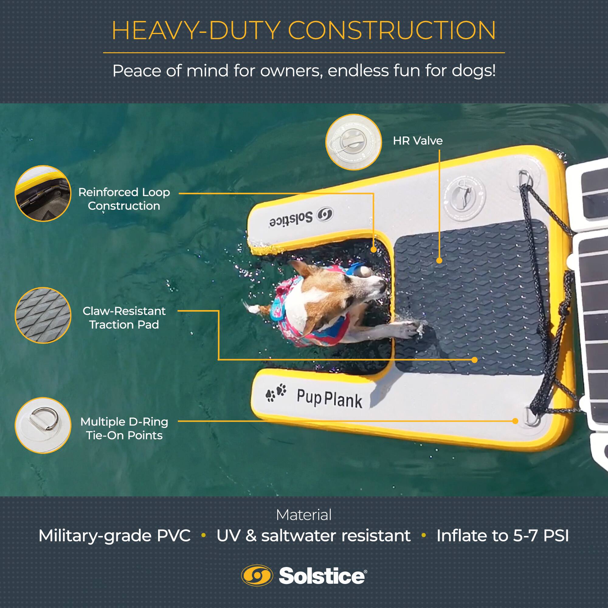 HEAVY-DUTY CONSTRUCTION  
Peace of mind for owners, endless fun for dogs!  

- HR Valve  
- Reinforced Loop Construction  
- Claw-Resistant Traction Pad  
- Multiple D-Ring Tie-On Points  
- Pup Plank  

Material: Military-grade PVC • UV & saltwater resistant • Inflate to 5-7 PSI  

Solstice