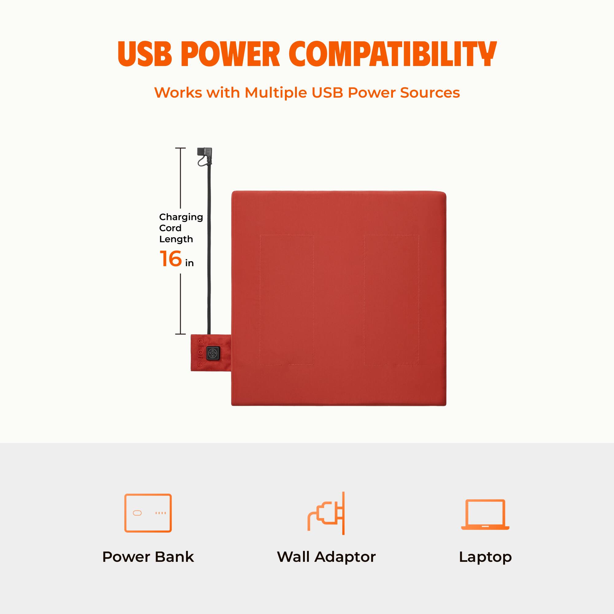 USB POWER COMPATIBILITY  
Works with Multiple USB Power Sources  
Charging Cord Length 16 in  
Power Bank  
Wall Adaptor  
Laptop