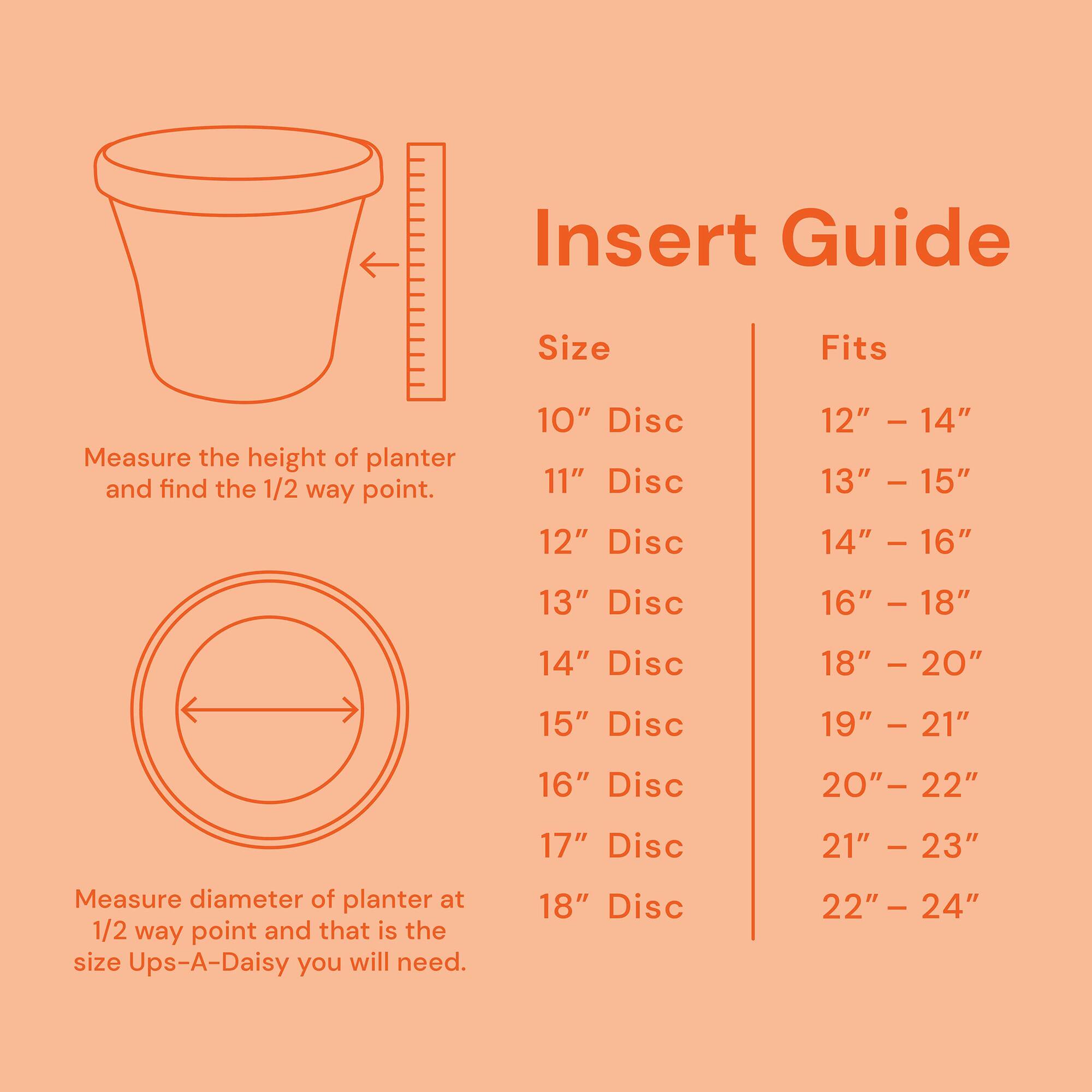 Insert Guide

Measure the height of planter and find the 1/2 way point.

Size | Fits
--- | ---
10" Disc | 12" - 14"
11" Disc | 13" - 15"
12" Disc | 14" - 16"
13" Disc | 16" - 18"
14" Disc | 18" - 20"
15" Disc | 19" - 21"
16" Disc | 20" - 22"
17" Disc | 21" - 23"
18" Disc | 22" - 24"

Measure diameter of planter at 1/2 way point and that is the size Ups-A-Daisy you will need.
