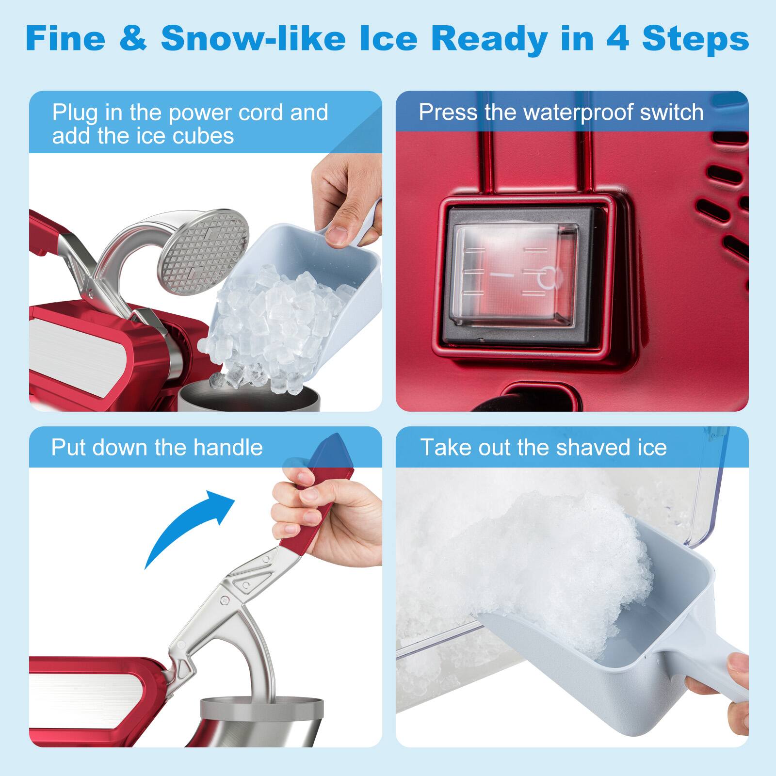 Fine & Snow-like Ice Ready in 4 Steps

1. Plug in the power cord and add the ice cubes
2. Press the waterproof switch
3. Put down the handle
4. Take out the shaved ice