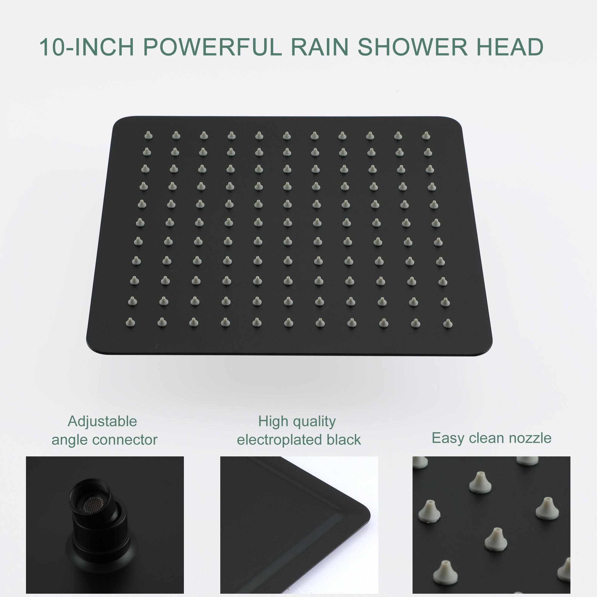 10-INCH POWERFUL RAIN SHOWER HEAD

Adjustable angle connector

High quality electroplated black

Easy clean nozzle
