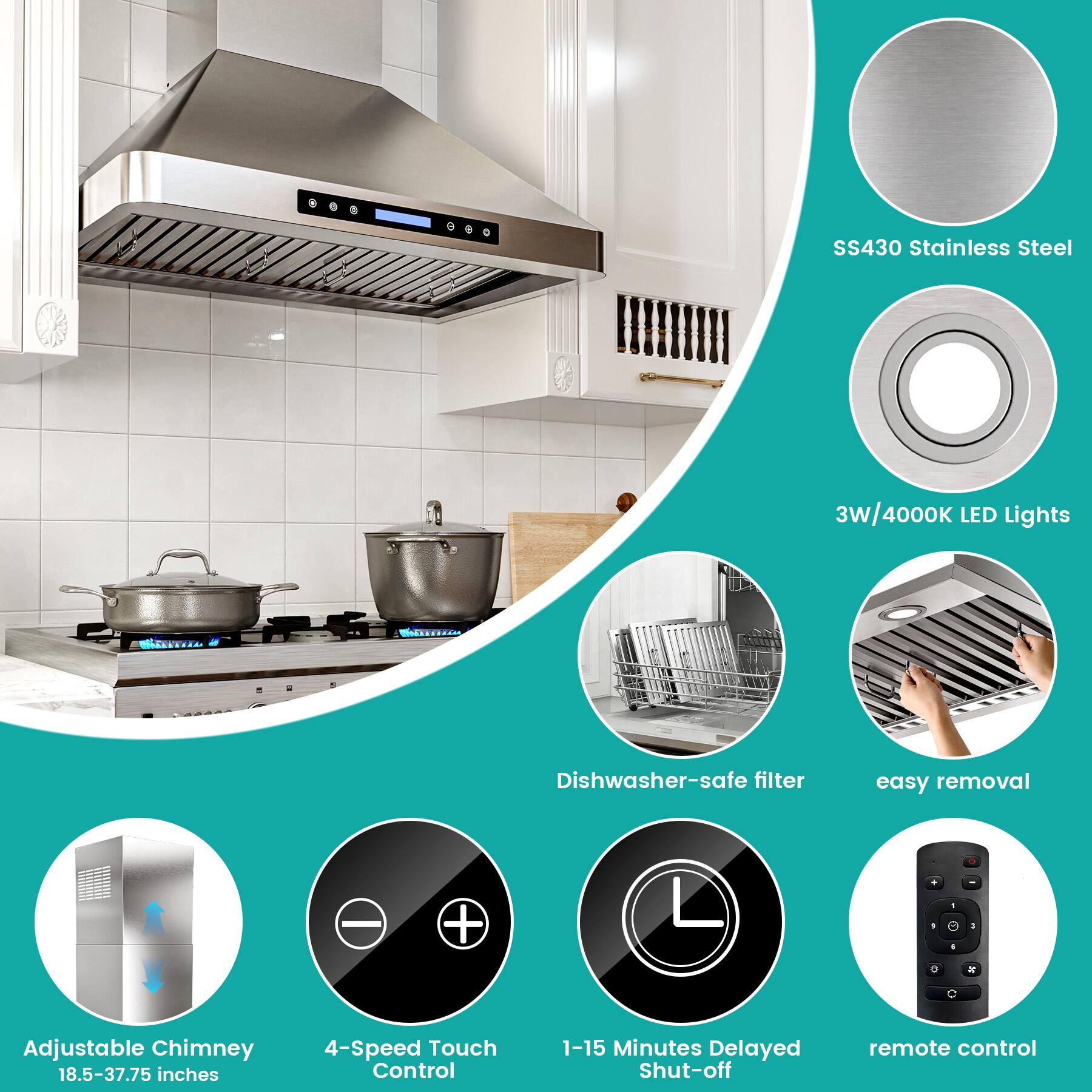 SS430 Stainless Steel  
3W/4000K LED Lights  
Dishwasher-safe filter  
Easy removal  
Adjustable Chimney: 18.5-37.75 inches  
4-Speed Touch Control  
1-15 Minutes Delayed Shut-off  
Remote control