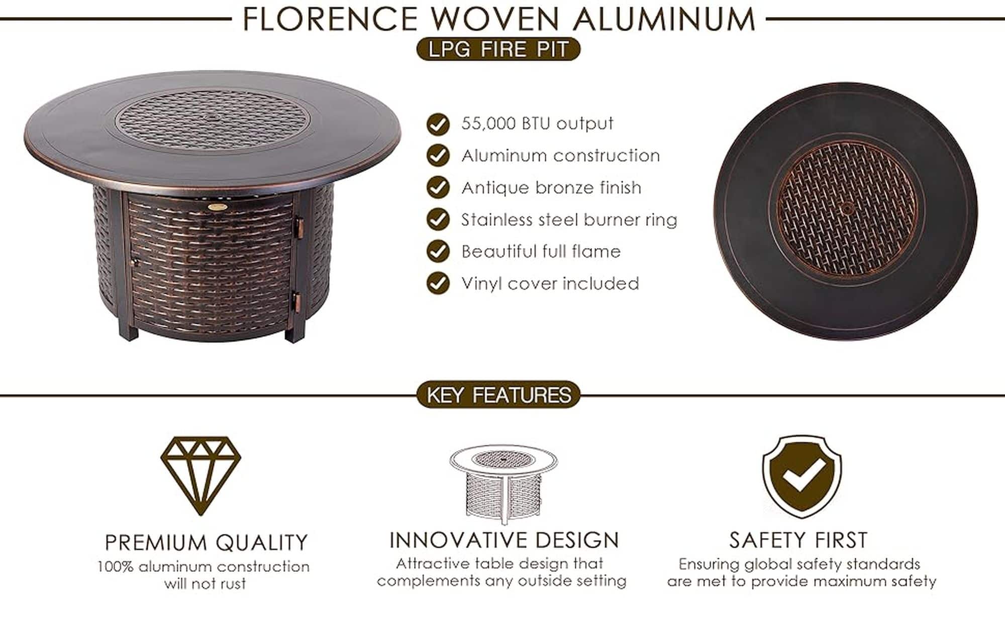 Florence Woven Aluminum LPG Fire Pit:
* 55,000 BTU output
* Aluminum construction
* Antique bronze finish
* Stainless steel burner ring
* Beautiful full flame
* Vinyl cover included
* Premium quality
* 100% aluminum construction
* Innovative design
* Attractive table design
* Safety first
* Ensuring global safety standards are met to provide maximum safety