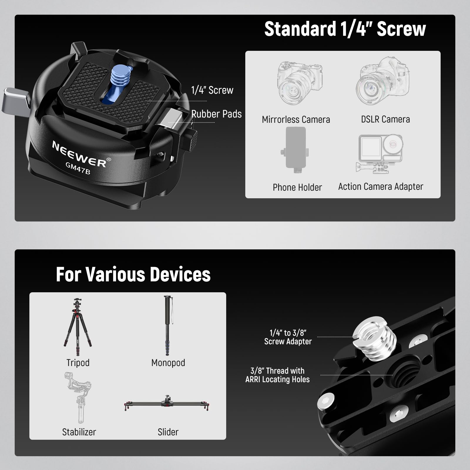 Standard 1/4" Screw

NEEWER GM47B Rubber Pads Mirrorless Camera DSLR Camera Phone Holder Action Camera Adapter For Various Devices

1/4" to 3/8" Screw Adapter Tripod Monopod 3/8" Thread with ARRI Locating Holes Stabilizer Slider