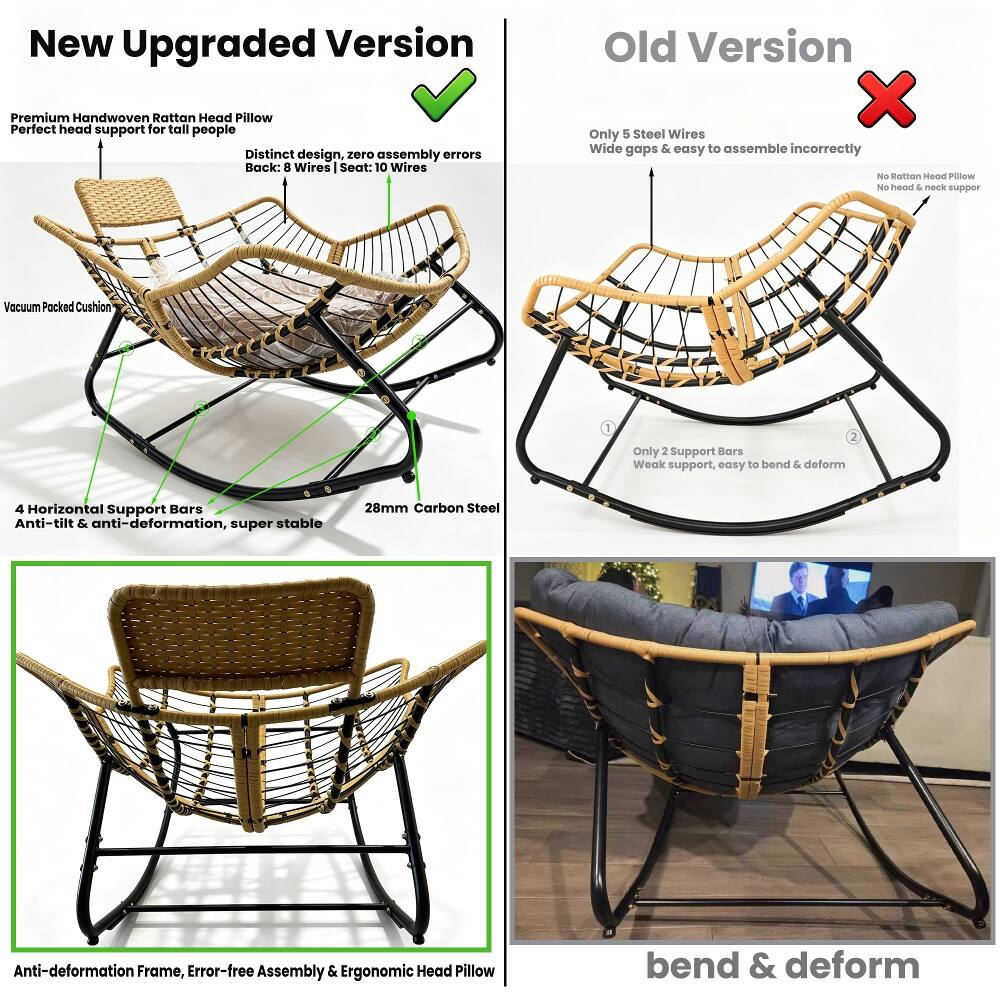 New Upgraded Version

Premium Handwoven Rattan Head Pillow
Perfect head support for tall people

Distinct design, zero assembly errors
Back: 8 Wires | Seat: 10 Wires

Vacuum Packed Cushion

4 Horizontal Support Bars
Anti-tilt & anti-deformation, super stable

28mm Carbon Steel
Anti-deformation Frame, Error-free Assembly & Ergonomic Head Pillow

Old Version

Only 5 Steel Wires
Wide gaps & easy to assemble incorrectly

No Rattan Head Pillow
No head & neck support

Only 2 Support Bars
Weak support, easy to bend & deform

bend & deform
