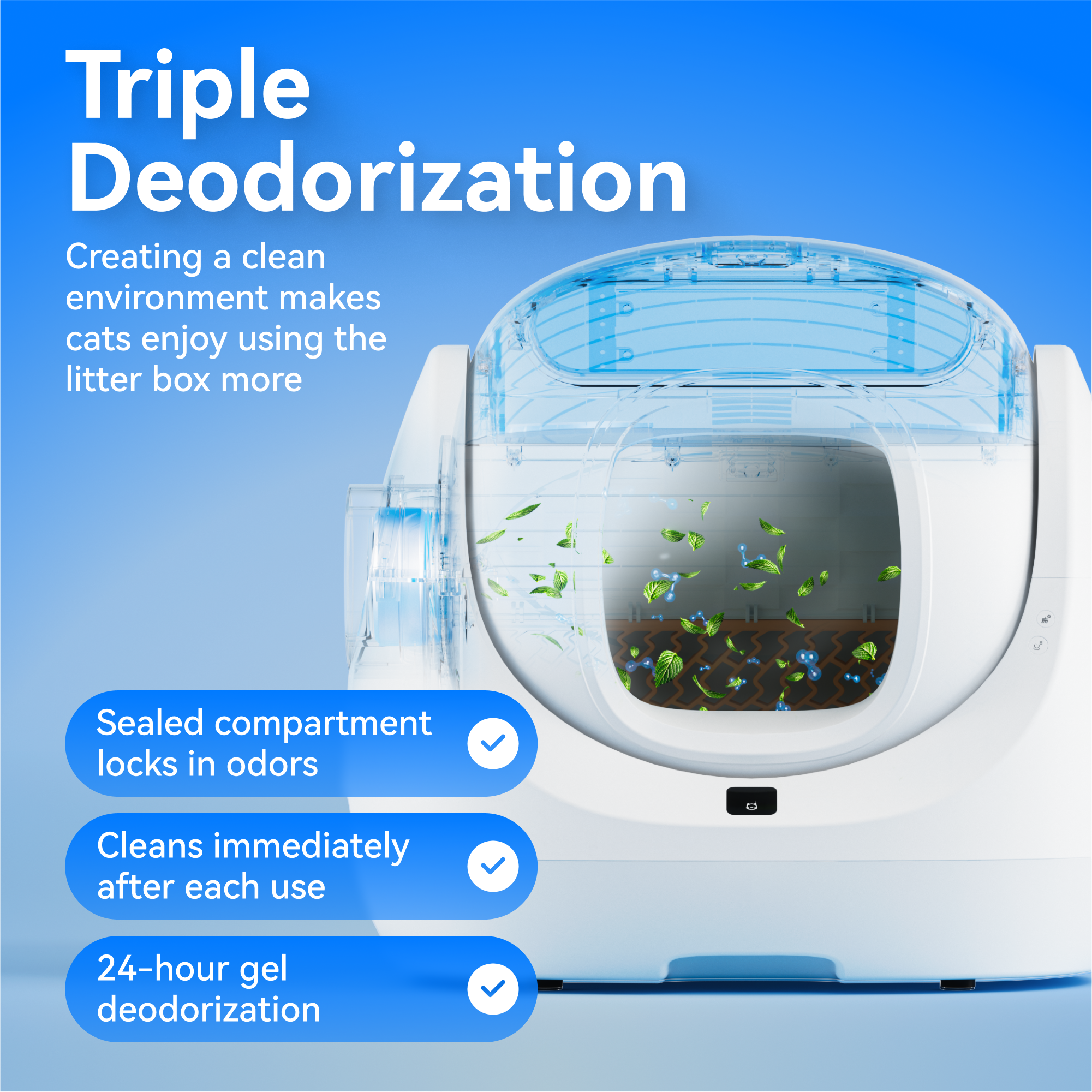 Triple Deodorization

Creating a clean environment makes cats enjoy using the litter box more.

- Sealed compartment locks in odors
- Cleans immediately after each use
- 24-hour gel deodorization
