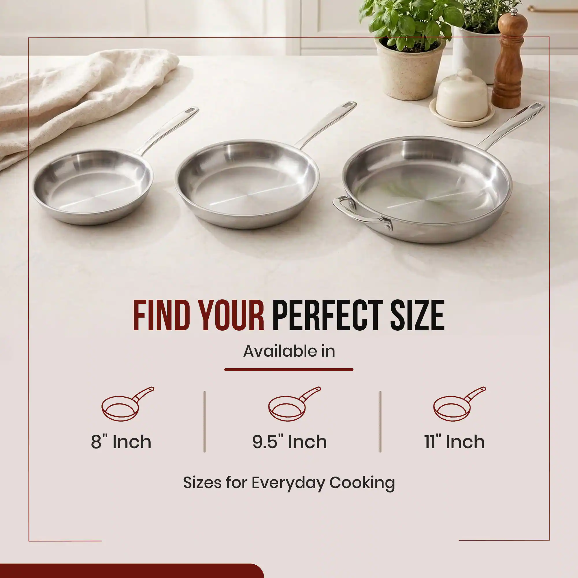 FIND YOUR PERFECT SIZE  
Available in  
8" Inch  
9.5" Inch  
11" Inch  
Sizes for Everyday Cooking