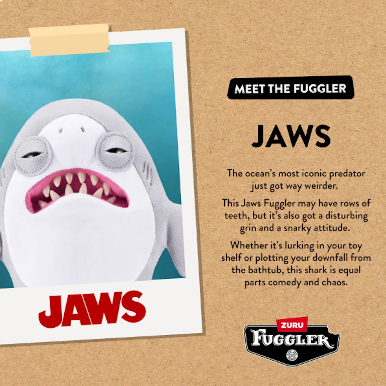 **MEET THE FUGGLER**

**JAWS**

The ocean's most iconic predator just got way weirder.

This Jaws Fuggler may have rows of teeth, but it's also got a disturbing grin and a snarky attitude. Whether it's lurking in your toy shelf or plotting your downfall from the bathtub, this shark is equal parts comedy and chaos.

**ZURU FUGGLER**