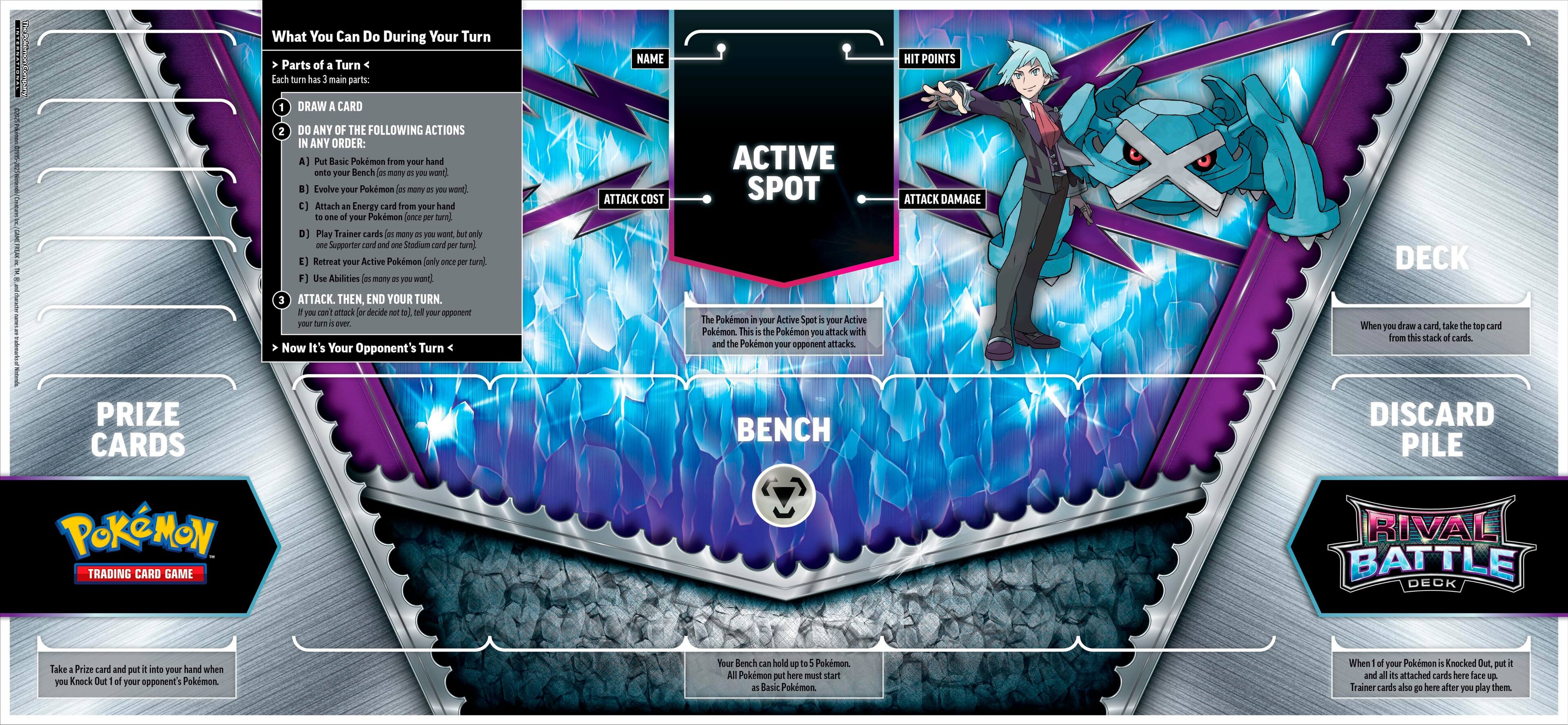 What You Can Do During Your Turn:

1. NAME: Display your name.
2. HIT POINTS: Show your current hit points.
3. DRAW CARD: Draw a card from your deck.
4. DO ANY OF THE FOLLOWING ACTIONS IN ANY ORDER:
   A) Put Basic Pokemon from your hand onto your Bench.
   B) Evolve your Pokemon.
   C) Play Trainer cards (only Supporter and Stadium cards are allowed during your turn).
   D) Retreat your Active Pokemon.
   E) Use Abilities of your Pokemon.
   F) Attack your opponent's Active Pokemon.

After completing these actions, you must end your turn.

It's Your Opponent's Turn:

1. ATTACK: Choose a Pokemon from your Active Spot to attack your opponent's Active Pokemon.
2. COST: Pay the required cost for the attack.
3. ATTACK DAMAGE: Determine the damage dealt to the opponent's Pokemon.
4. DECK: When you draw a card, take the top card from the stack of cards.
5. PRIZE CARDS: Take a Prize card and put it into your hand when you Knock Out your opponent's Pokemon.
6. BENCH: The area where you place your Pokemon that are not in play.
7. DISCARD PILE: The area where you discard unwanted cards.

Pokemon, Trading Card Game, Rival Battle Deck:

These are the cards used in the Pokemon Trading Card Game. The Rival Battle Deck is a pre-constructed deck that you can use to play the game.