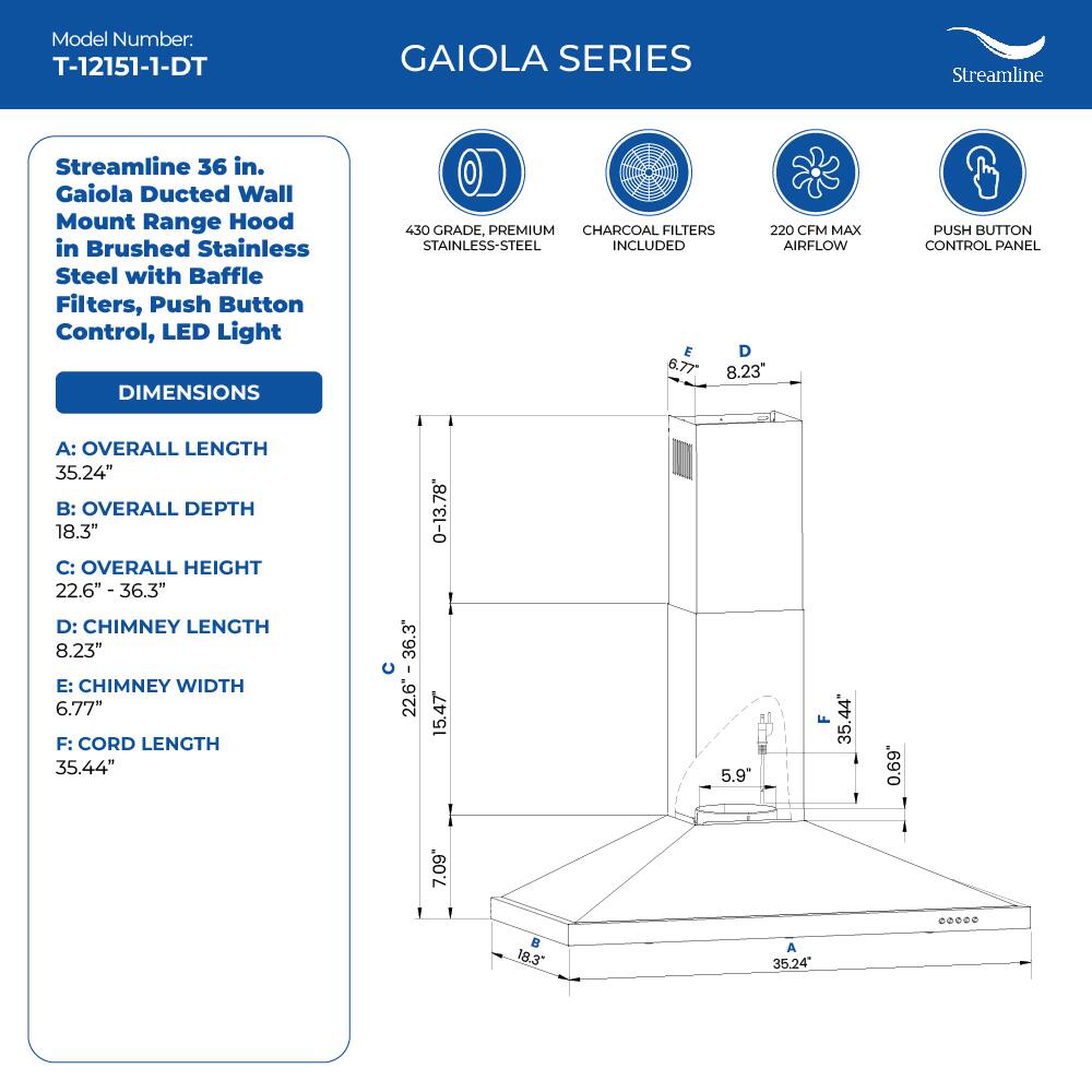 Model Number: T-12151-1-DT
GAIOLA SERIES
Streamline
Streamline 36 in. Gaiola Ducted Wall Mount Range Hood in Brushed Stainless Steel with Baffle Filters, Push Button Control, LED Light
DIMENSIONS
430 GRADE, PREMIUM CHARCOAL FILTERS 220 CFM MAX STAINLESS-STEEL INCLUDED AIRFLOW
PUSH BUTTON CONTROL PANEL
A: OVERALL LENGTH 35.24"
B: OVERALL DEPTH 18.3"
C: OVERALL HEIGHT 22.6" - 36.3"
D: CHIMNEY LENGTH 8.23"
E: CHIMNEY WIDTH 6.77"
F: CORD LENGTH 35.44"

35.24" 18.3" 22.6" - 36.3" 8.23" 6.77" 35.44" 0-13.78 15.47 5.9" F 35.44 0.69 7.09  18.3" A 35.24 .00.