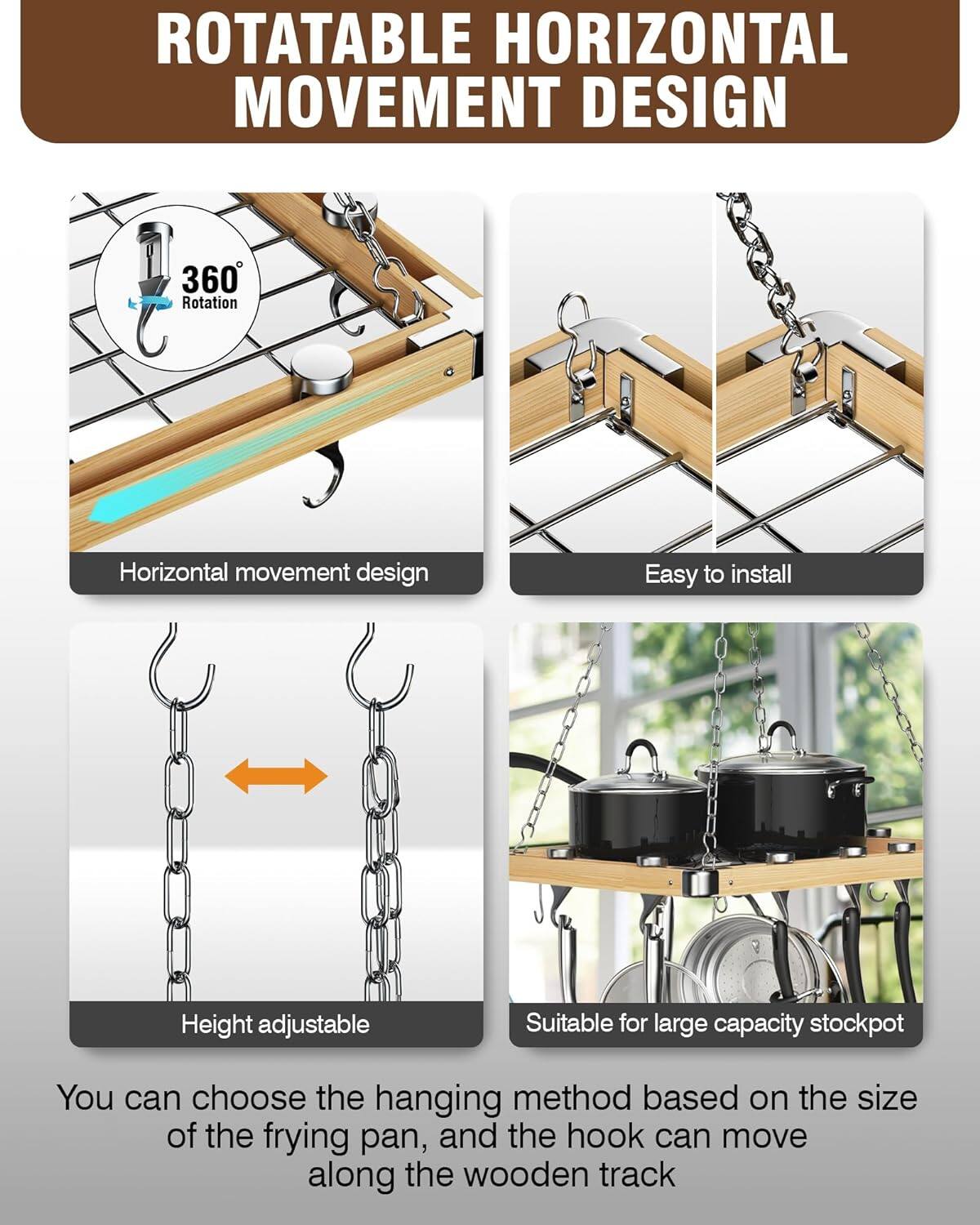 ROTATABLE HORIZONTAL MOVEMENT DESIGN

- 360° Rotation
- Horizontal movement design
- Easy to install
- Height adjustable
- Suitable for large capacity stockpot

You can choose the hanging method based on the size of the frying pan, and the hook can move along the wooden track