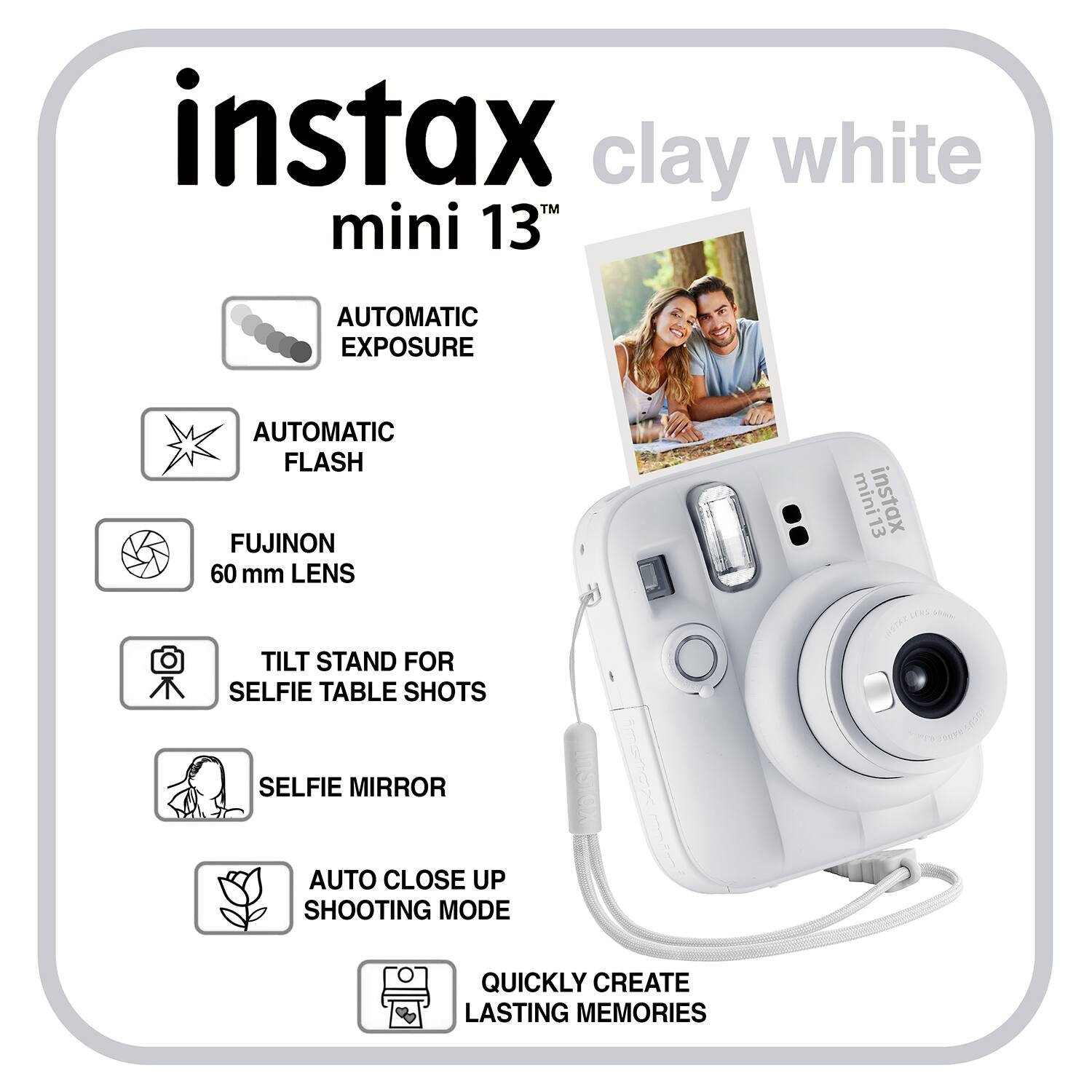 instax mini 13TH clay white

AUTOMATIC EXPOSURE
AUTOMATIC FLASH
FUJINON 60 mm LENS
TILT STAND FOR SELFIE TABLE SHOTS
SELFIE MIRROR
AUTO CLOSE UP SHOOTING MODE
QUICKLY CREATE LASTING MEMORIES