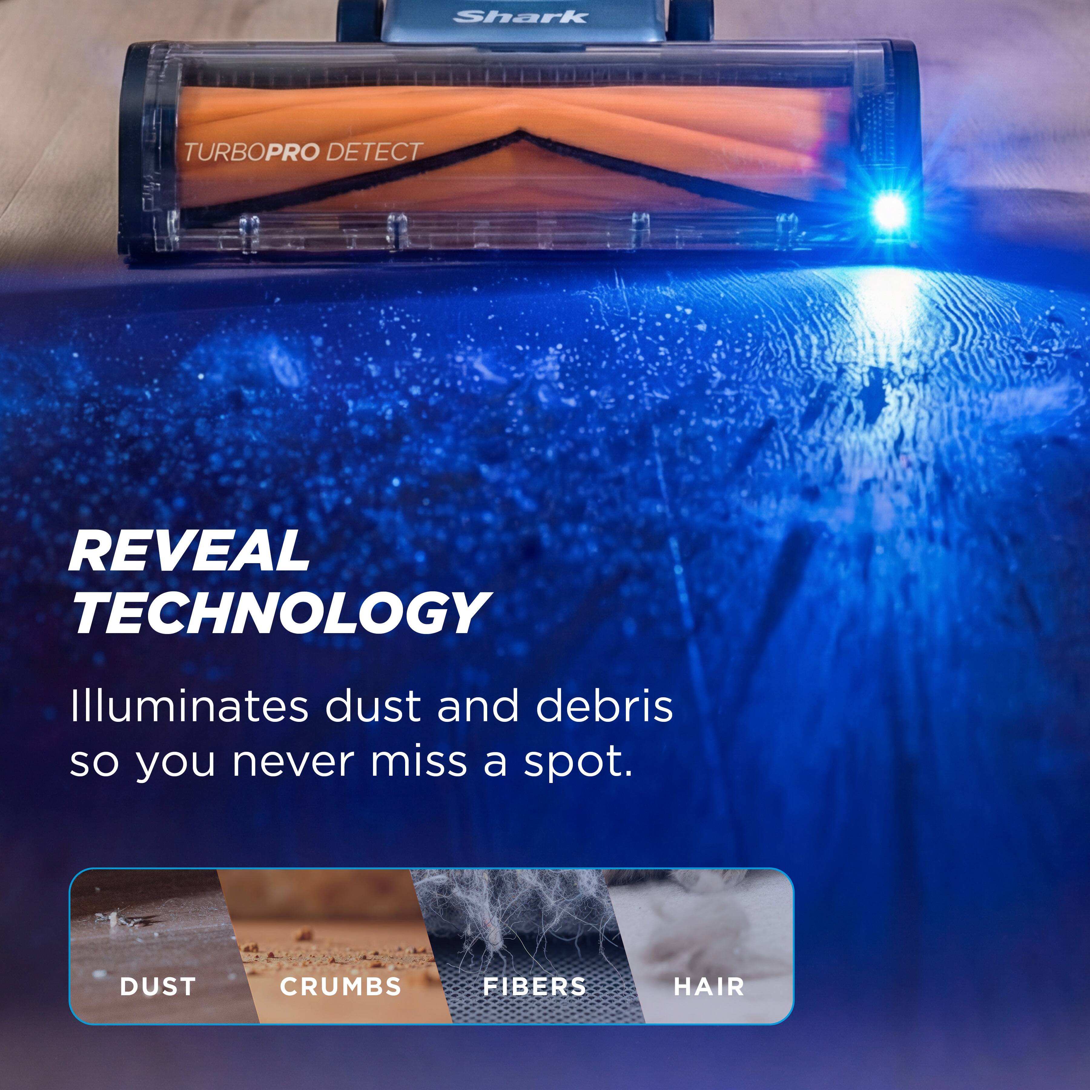 Shark TURBOPRO DETECT REVEAL TECHNOLOGY Illuminates dust and debris so you never miss a spot. DUST CRUMBS FIBERS HAIR