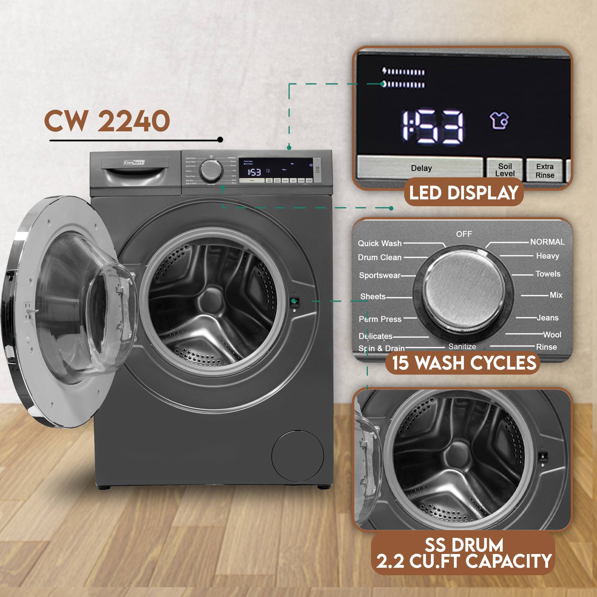 CW 2240  
15:30  
Delay  
Soil Level  
Extra Rinse  
LED DISPLAY  
Quick Wash  
Drum Clean  
OFF  
NORMAL  
Heavy  
Sportswear  
Towels  
Sheets  
Mix  
Perm Press  
Delicates  
Wool  
Spin & Drain  
Sanitize  
Rinse  
15 WASH CYCLES  
SS DRUM  
2.2 CU.FT CAPACITY