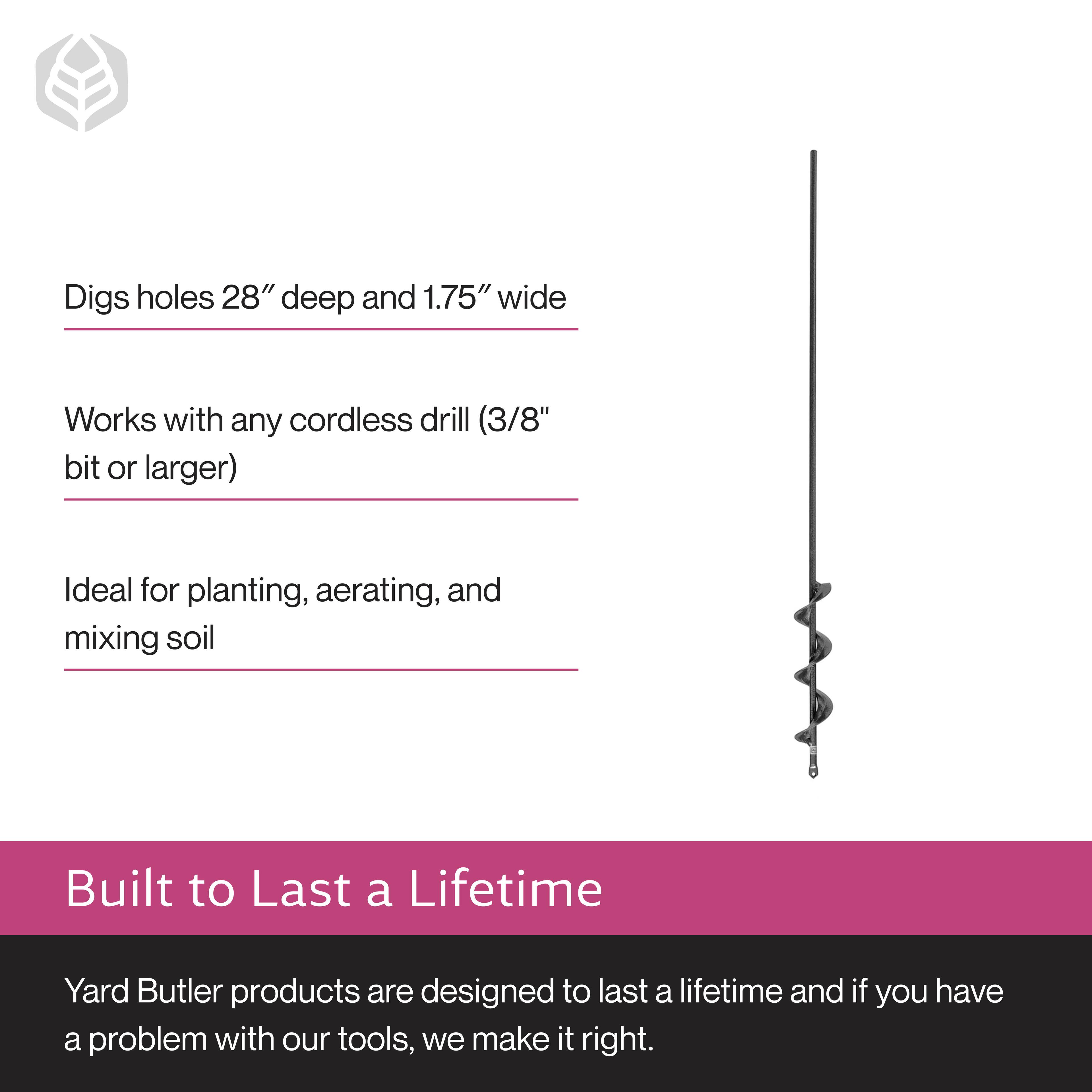 Digs holes 28" deep and 1.75" wide  
Works with any cordless drill (3/8" bit or larger)  
Ideal for planting, aerating, and mixing soil  

Built to Last a Lifetime  
Yard Butler products are designed to last a lifetime and if you have a problem with our tools, we make it right.