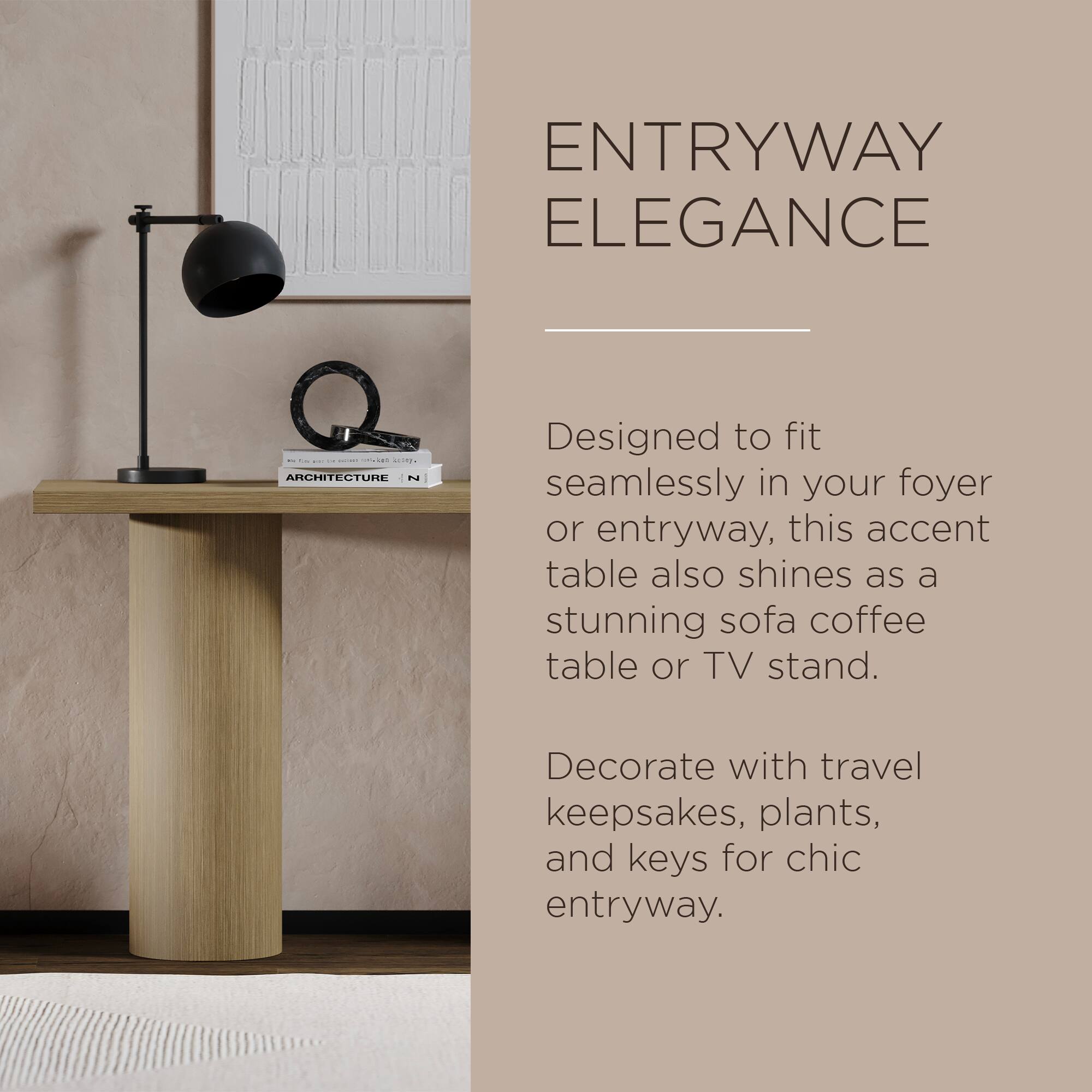 **ENTRYWAY ELEGANCE**

Designed to fit seamlessly in your foyer or entryway, this accent table also shines as a stunning sofa coffee table or TV stand.

Decorate with travel keepsakes, plants, and keys for chic entryway.