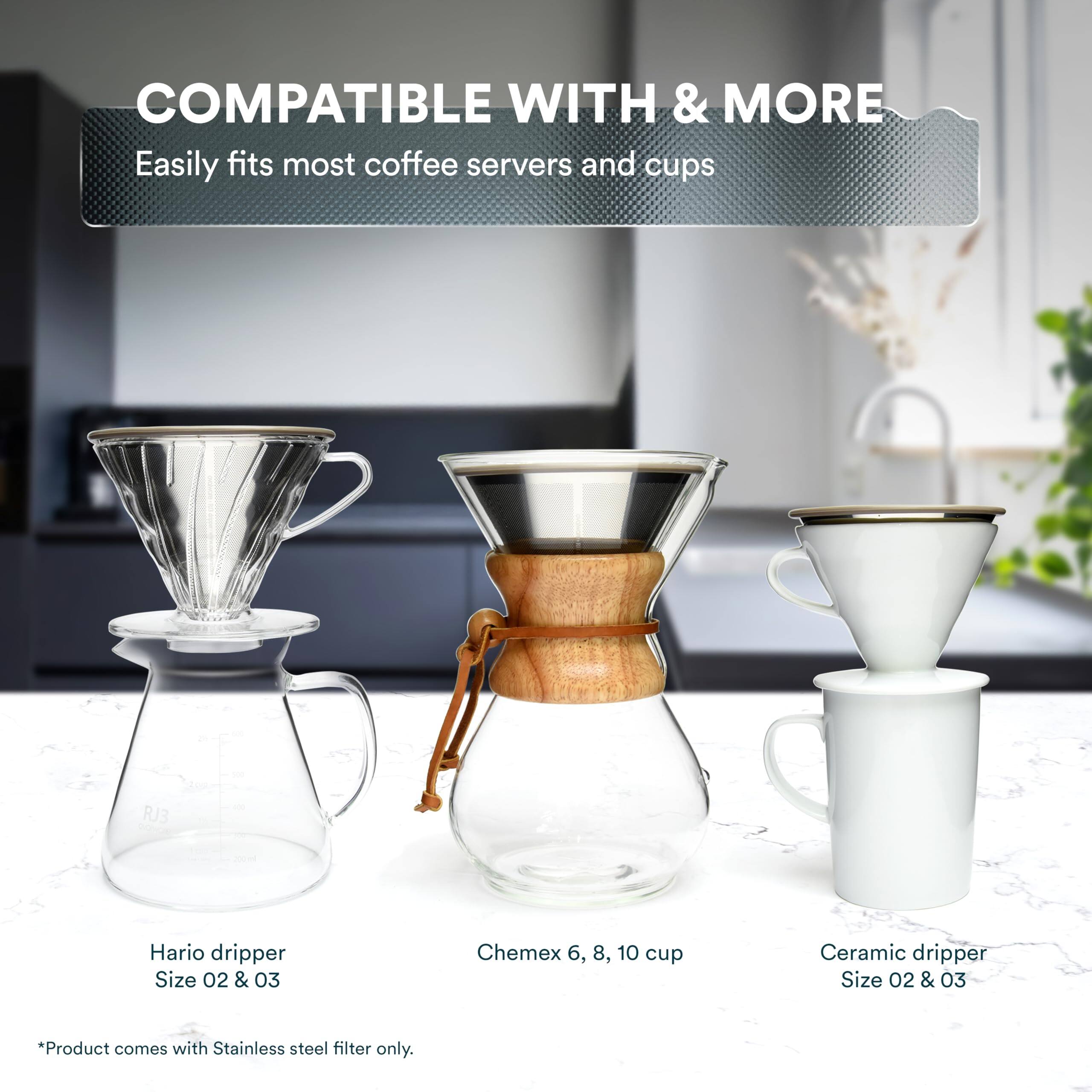 COMPATIBLE WITH & MORE  
Easily fits most coffee servers and cups  

- Hario dripper  
  Size 02 & 03  

- Chemex 6, 8, 10 cup  

- Ceramic dripper  
  Size 02 & 03  

*Product comes with Stainless steel filter only.