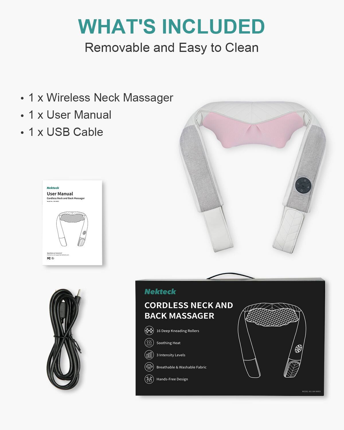 WHAT'S INCLUDED  
Removable and Easy to Clean  

- 1 x Wireless Neck Massager  
- 1 x User Manual  
- 1 x USB Cable  

Nekteck CORDLESS NECK AND BACK MASSAGER  
- 16 Deep Kneading Rollers  
- Soothing Heat  
- 3 Intensity Levels  
- Breathable & Washable Fabric  
- Hands-Free Design