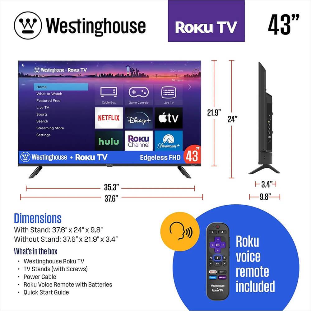 Westinghouse Roku TV 43" W

Westinghouse Roku TV

5:24 pm

10 items

Home

What to Watch

Featured Free

Live TV

Sports

NETFLIX

Disney+

tv

Search

Streaming Store

Settings

hulu

Roku Channel

Paramount+

Westinghouse Roku TV

Edgeless FHD

43"

Dimensions

With Stand: 37.6" x 24" x 9.8"

Without Stand: 37.6" x 21.9" x 3.4"

What's in the box

Westinghouse Roku TV

TV Stands (with Screws)

Power Cable

Roku Voice Remote with Batteries

Quick Start Guide

Roku voice remote included