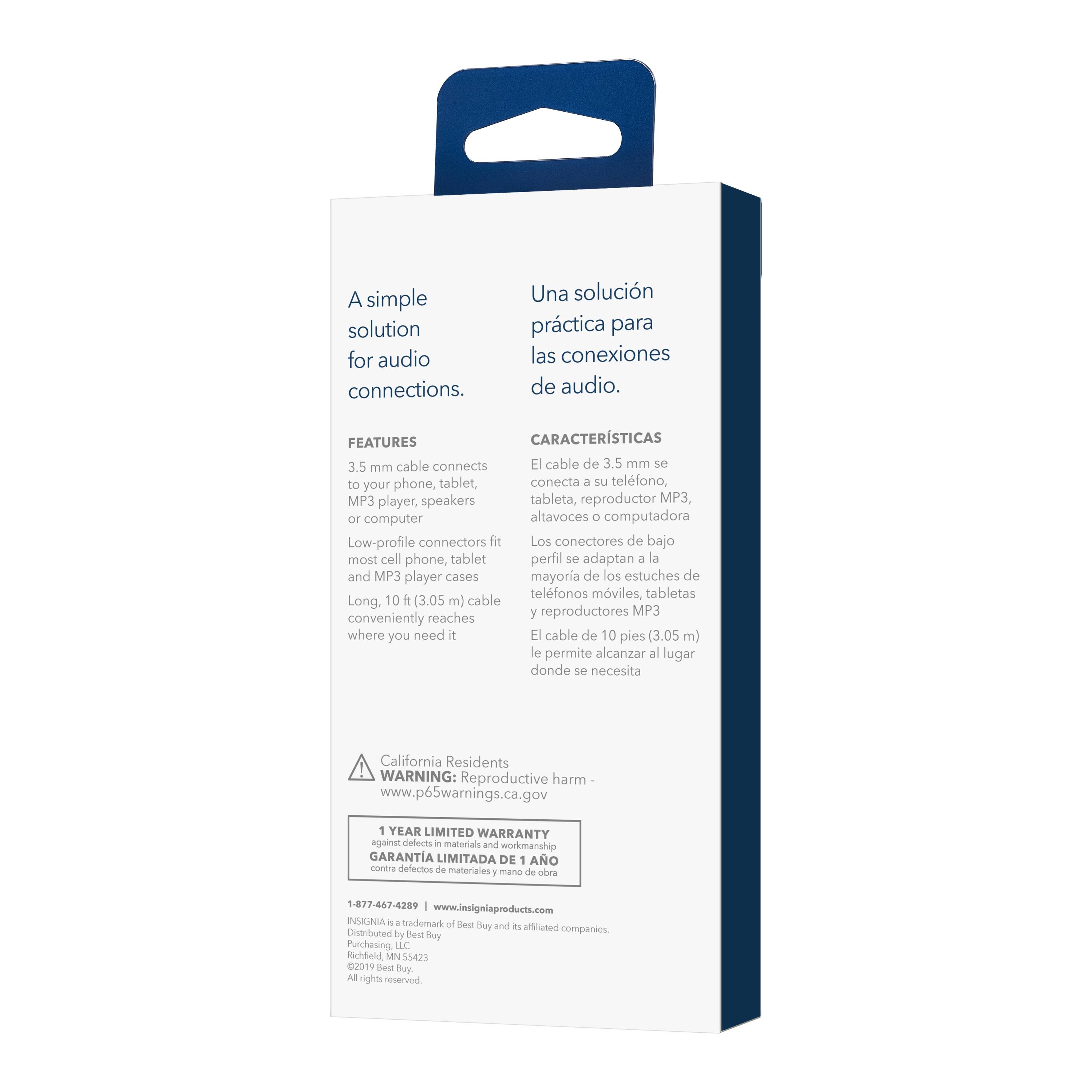 A simple solution for audio connections. Una solución práctica para las conexiones de audio. FEATURES CARACTERISTICAS:
3.5 mm cable connects E cable de 3.5 mm se conecta a tu teléfono, tablet, reproductor MP3, altavoces de tu computadora.
Low-profile connectors fit Los conectores de bajo perfil se adaptan a la mayoría de los estuches de telfonos móviles, tabletas y reproductores MP3.
Long. 10 pies (3.05 m) cable conveniently reaches where you need it El cable de 10 pies (3.05 m) le permite alcanzar al lugar donde se necesita.
California Residents WARNING: Reproductive harm www.p65warnings.ca.gov 1 YEAR LIMITED WARRANTY against defects in materials and workmanship GARANTIA LIMITADA DE 1 AO con bra defectos de materiales y mano 1 de abra 1-877-467-4289 [www.insigniaproducts.com](http://www.insigniaproducts.com) NSIGNA 4 Made in China by Red Purchasing.