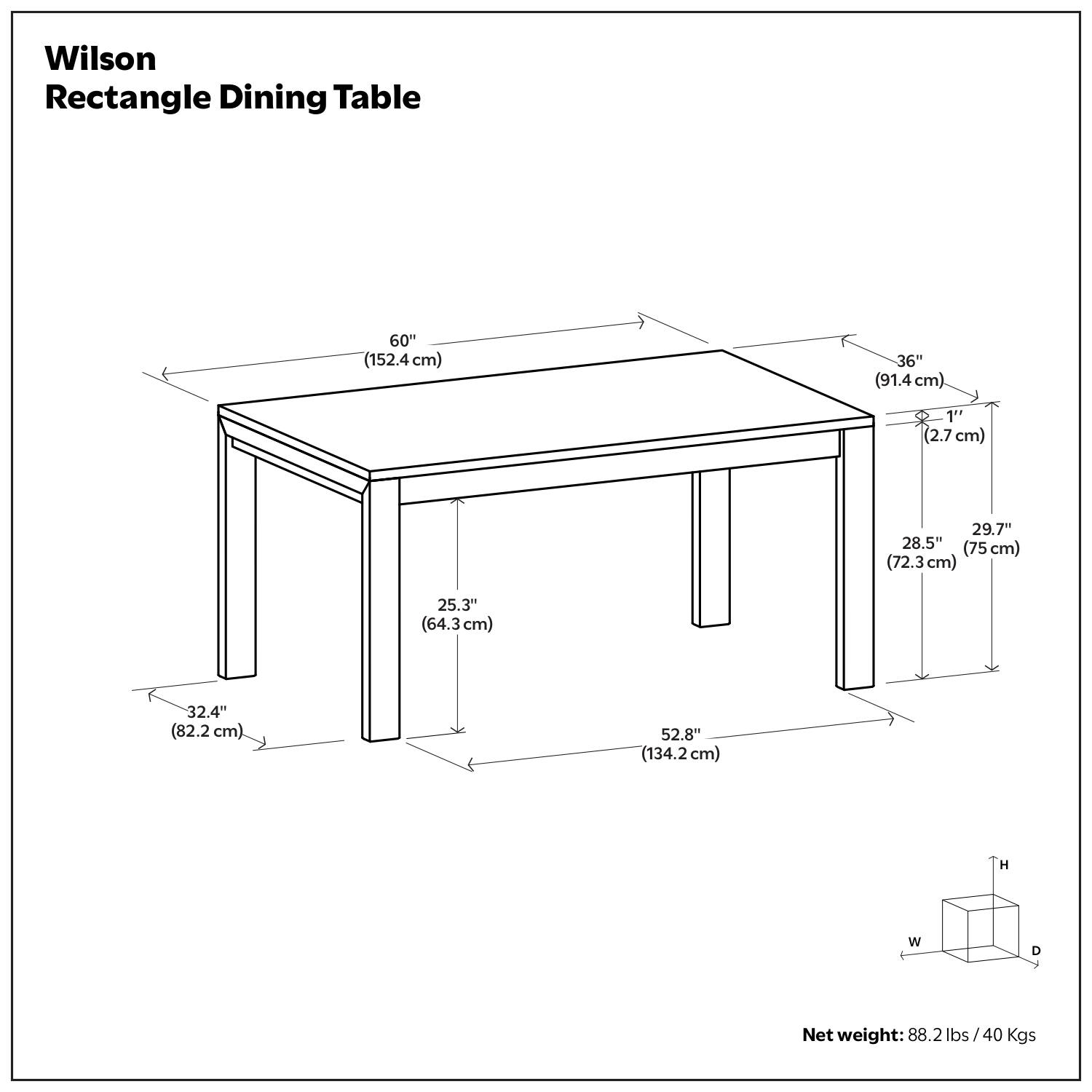 Wilson Rectangle Dining Table

- Length: 60" (152.4 cm)
- Width: 36" (91.4 cm)
- Height: 32.4" (82.2 cm)
- Depth: 52.8" (134.2 cm)
- Leg Width: 29.7" (75 cm)
- Leg Depth: 28.5" (72.3 cm)
- Leg Height: 25.3" (64.3 cm)
- Overhang: 1" (2.7 cm)

Net weight: 88.2 lbs / 40 Kgs