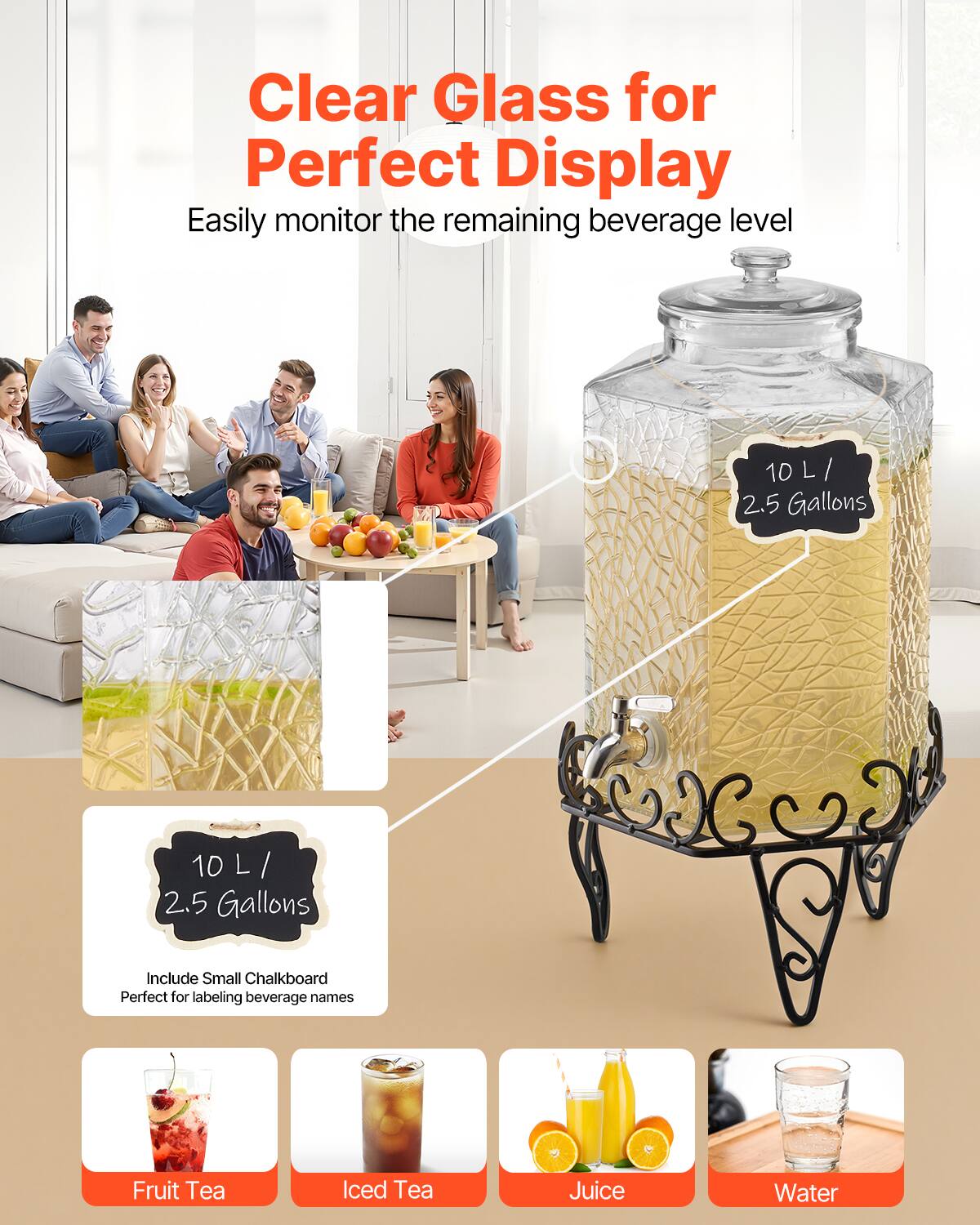 Clear Glass for Perfect Display  
Easily monitor the remaining beverage level  

10 L / 2.5 Gallons  

Include Small Chalkboard  
Perfect for labeling beverage names  

Fruit Tea  
Iced Tea  
Juice  
Water