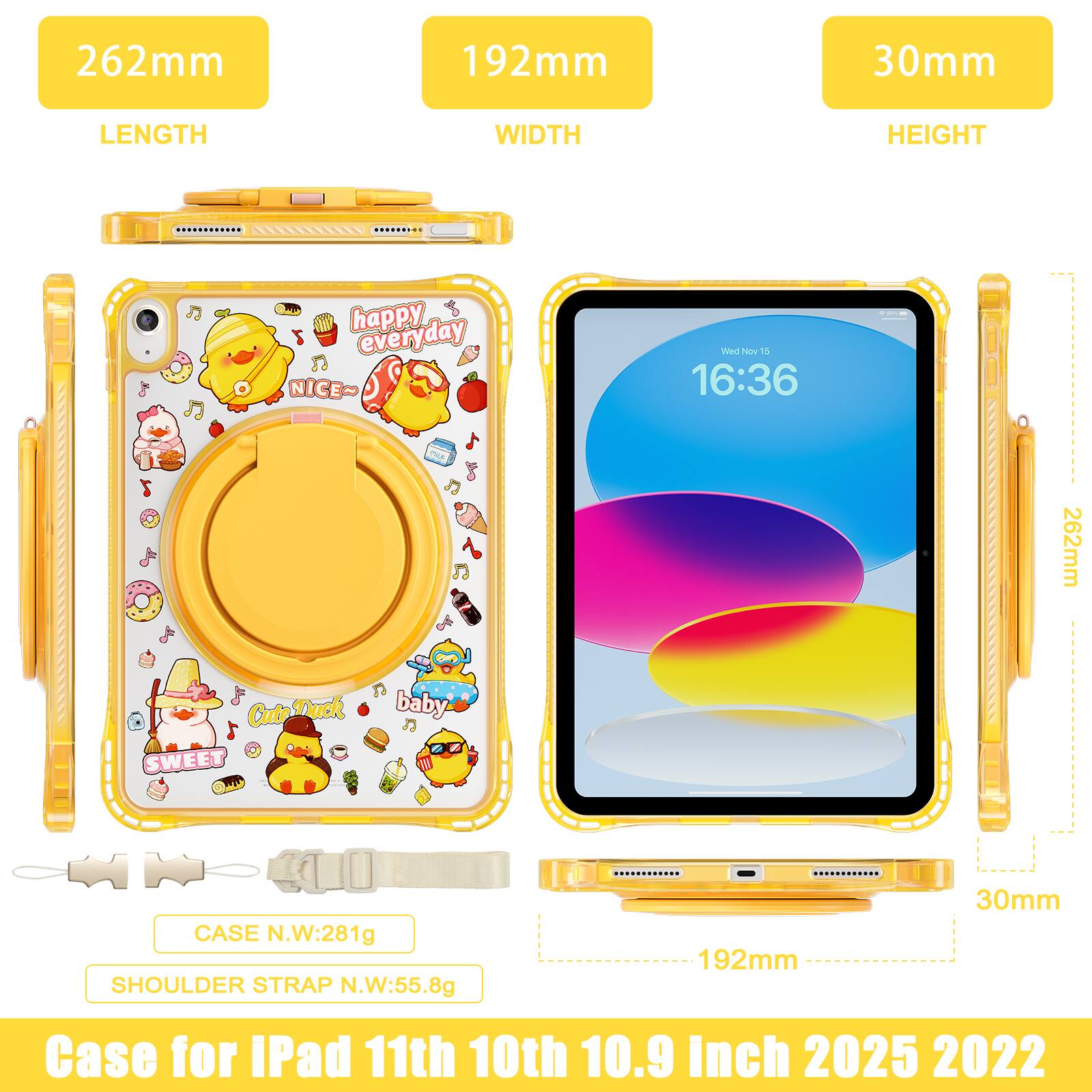 262mm 192mm 30mm  
LENGTH WIDTH HEIGHT  
happy everyday every NICE~  
PS Wes ne 1  
16:36  
Du 262mm  
Cute Duck  
SWEET w baby  
CASE N.W:281g  
SHOULDER STRAP N.W:55.8g  
Case for iPad 11th 10th 10.9 Inch 2025 2022