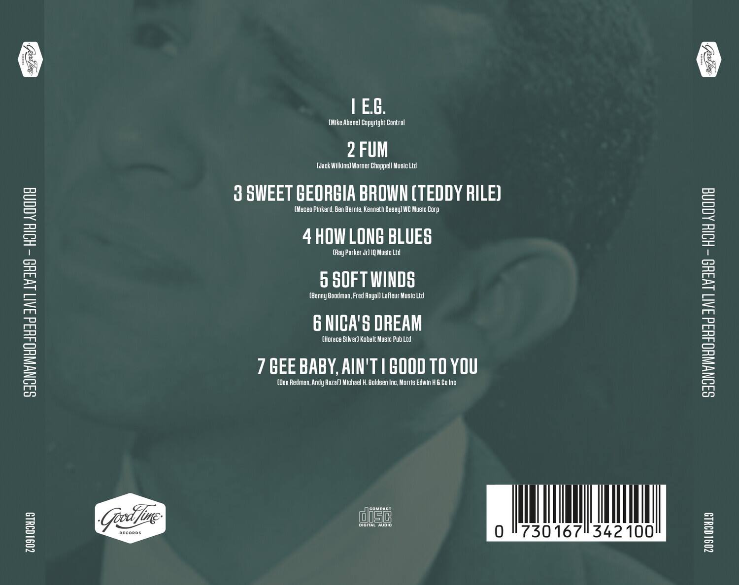 BUDDY RICH - GREAT LIVE PERFORMANCES

1. E.G.  
   (Mike Abene) Copyright Control

2. FUM  
   (Jack Wilkins) Warner Chappell Music Ltd

3. SWEET GEORGIA BROWN (TEDDY RILE)  
   (Maceo Pinkard, Ben Bernle, Kenneth Casey) WC Music Corp

4. HOW LONG BLUES  
   (Ray Parker Jr) IQ Music Ltd

5. SOFT WINDS  
   (Benny Goodman, Fred Royall) LaFleur Music Ltd

6. NICA'S DREAM  
   (Horace Silver) Kobalt Music Pub Ltd

7. GEE BABY, AIN'T I GOOD TO YOU  
   (Doo Redman, Andy Razaf) Michael H. Goldsen Inc, Morris Edwin H & Co Inc

GTRCD1602

Good Time Records

COMPACT disc  
DIGITAL AUDIO

0 730167 342100