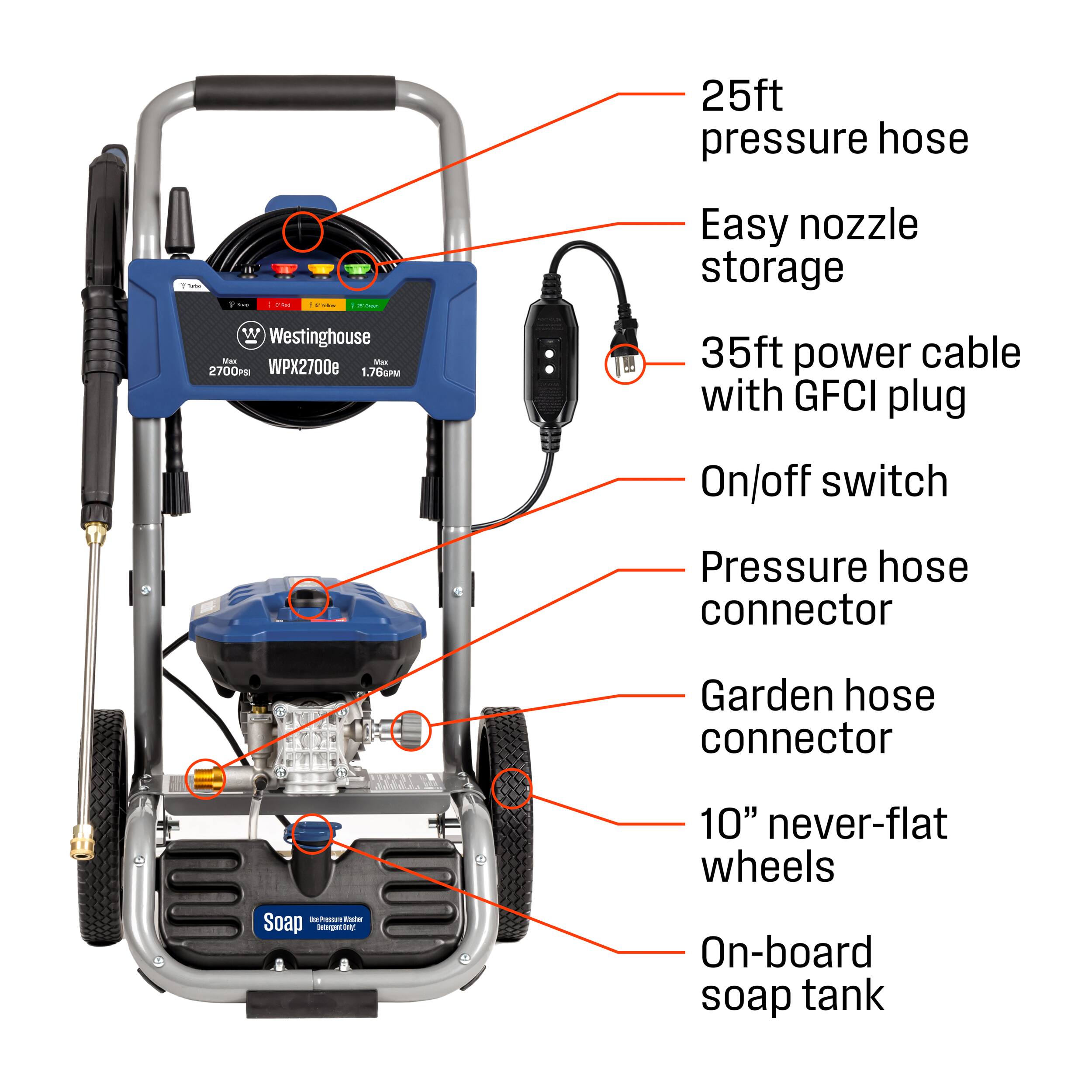 25ft pressure hose

Easy nozzle storage

W Westinghouse Mais Max 2700PSI WPX2700e 1.76PM

35ft power cable with GFCI plug

On/off switch

Pressure hose connector

Garden hose connector

10" never-flat wheels

On-board soap tank