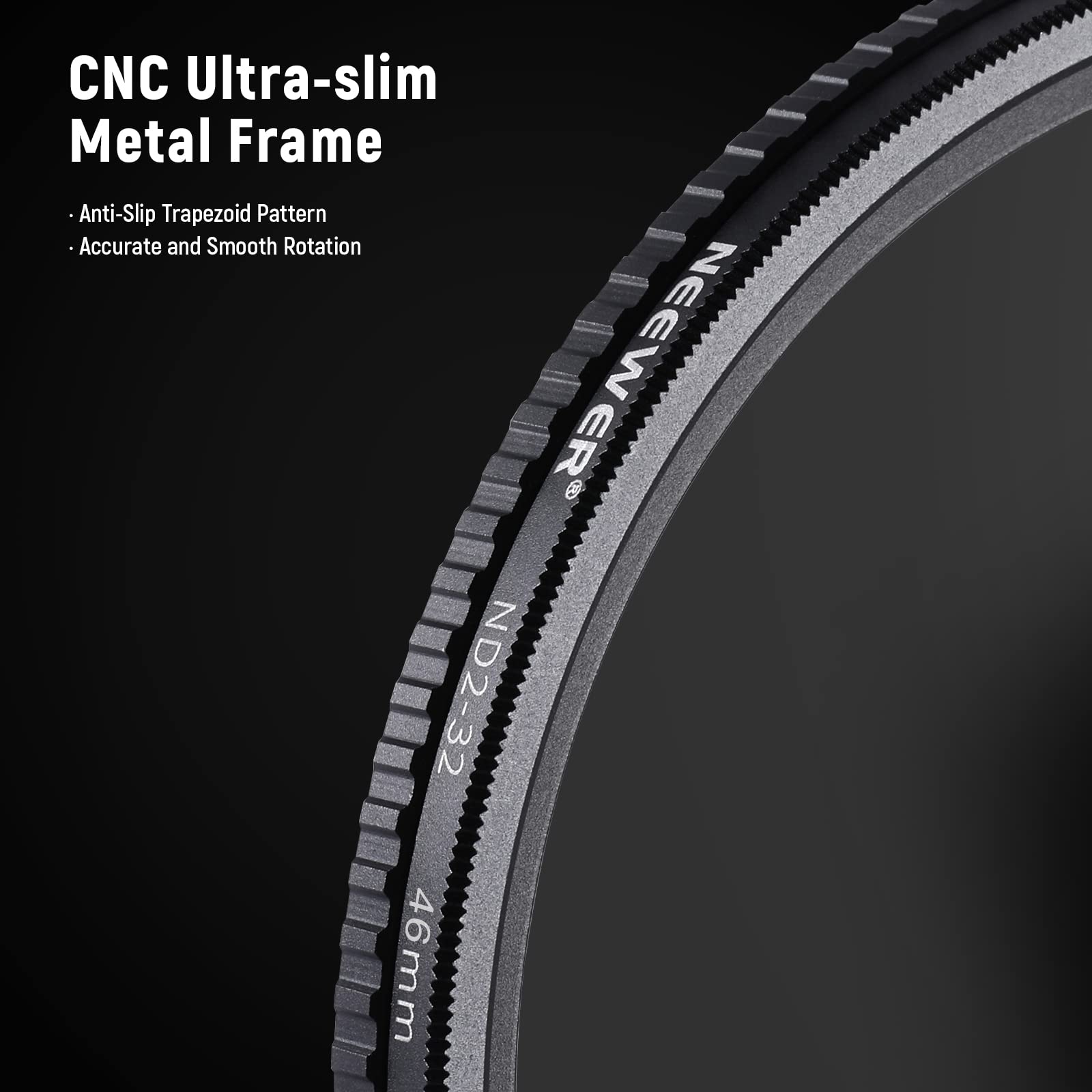 CNC Ultra-slim Metal Frame  
Anti-Slip Trapezoid Pattern  
Accurate and Smooth Rotation  
NEEWER ND2-32 46mm