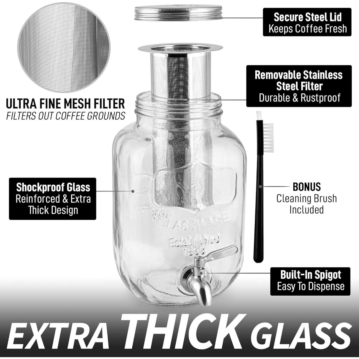 Secure Steel Lid Keeps Coffee Fresh  
ULTRA FINE MESH FILTER FILTERS OUT COFFEE GROUNDS  
Removable Stainless Steel Filter Durable & Rustproof  
Shockproof Glass Reinforced & Extra Thick Design  
BONUS Cleaning Brush Included  
Built-In Spigot Easy To Dispense  
EXTRA THICK GLASS
