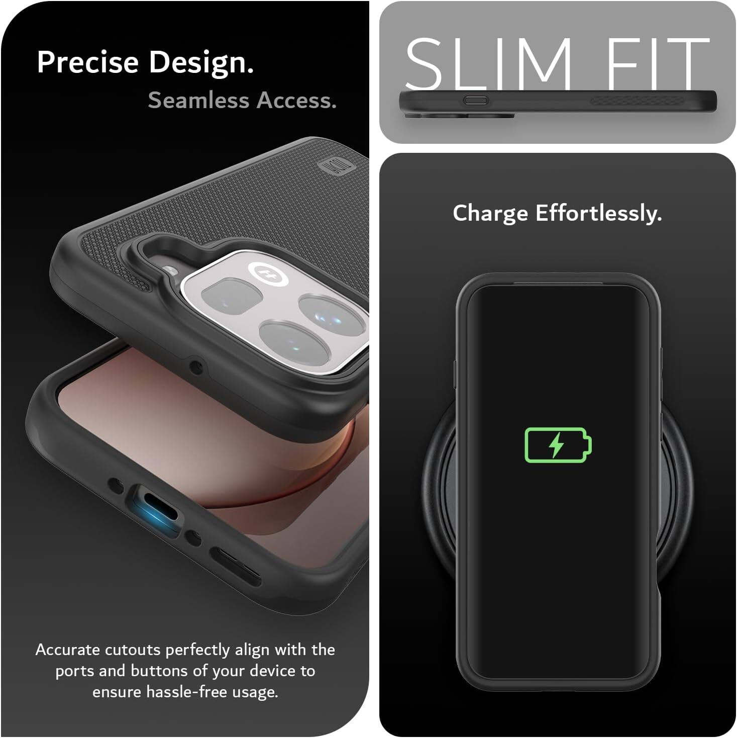 Precise Design. Seamless Access.  
SLIM FIT  
Charge Effortlessly.  
Accurate cutouts perfectly align with the ports and buttons of your device to ensure hassle-free usage.
