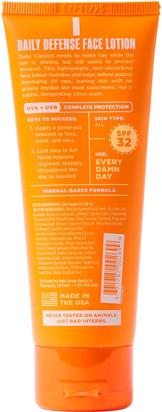 EXP11/25 DAILY DEFENSE FACE LOTION
Duke Cannon needs to make hay while the sun is shining, but still wants to protect himself. This lightweight, fast-absorbing face lotion hydrates and helps defend against damaging UV rays, leaving skin with no residue like most sunscreens. Has a greasy subtle, invigorating citrus scent.
UVA UVB COMPLETE PROTECTION
KEYS TO SUCCESS:
SKIN TYPE: ALL
1. Apply a generous amount to face, SPF neck, and ears
2. Last step in AM facial hygiene regimen; reapply EVERY DAY throughout the day as needed
MINERAL-BASED FORMULA
ACTIVE INGREDIENTS: Zinc Oxide (15.00 %)
INACTIVE INGREDIENTS: Aloe Barbadensis Leaf Juice, Ascorbic Acid, Bisabolol, Butyloctyl Salicylate, Calfeine, Caprylic/Capric Triglyceride, Cetearyl Alcohol, Dimethicone, Ethyl Ferulate, Farnesol, Fragrance, Eluconolactone, Glycerin, Glyceryl Stearate, Helianthus Annuus (Sunflower) Seed Oil, Hydroxyethyl Acrylate/ Sodium cryloyldimethyl Taurate Copolymer