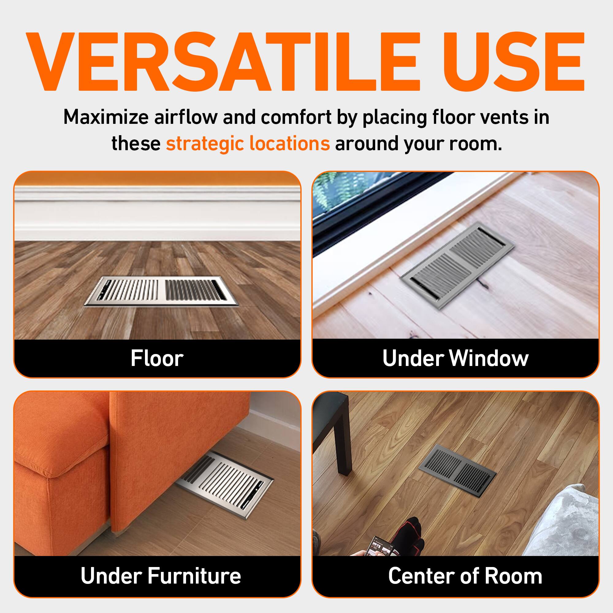 VERSATILE USE

Maximize airflow and comfort by placing floor vents in these strategic locations around your room.

- Floor
- Under Window
- Under Furniture
- Center of Room