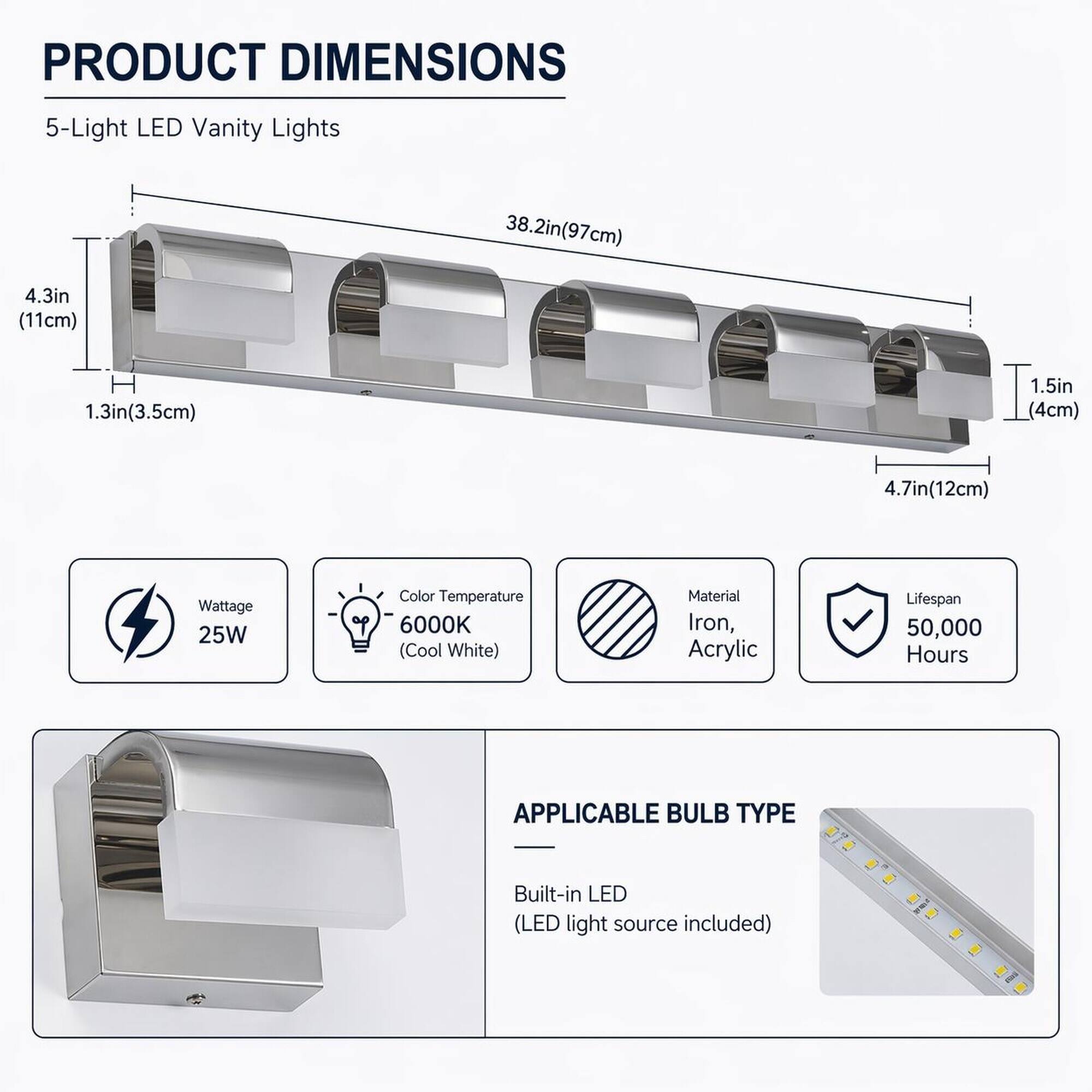 PRODUCT DIMENSIONS  
5-Light LED Vanity Lights  
38.2in (97cm)  
4.3in (11cm)  
1.3in (3.5cm)  
1.5in (4cm)  
4.7in (12cm)  
Wattage 25W  
Color Temperature 6000K (Cool White)  
Material Iron, Acrylic  
Lifespan 50,000 Hours  

APPLICABLE BULB TYPE  
Built-in LED (LED light source included)