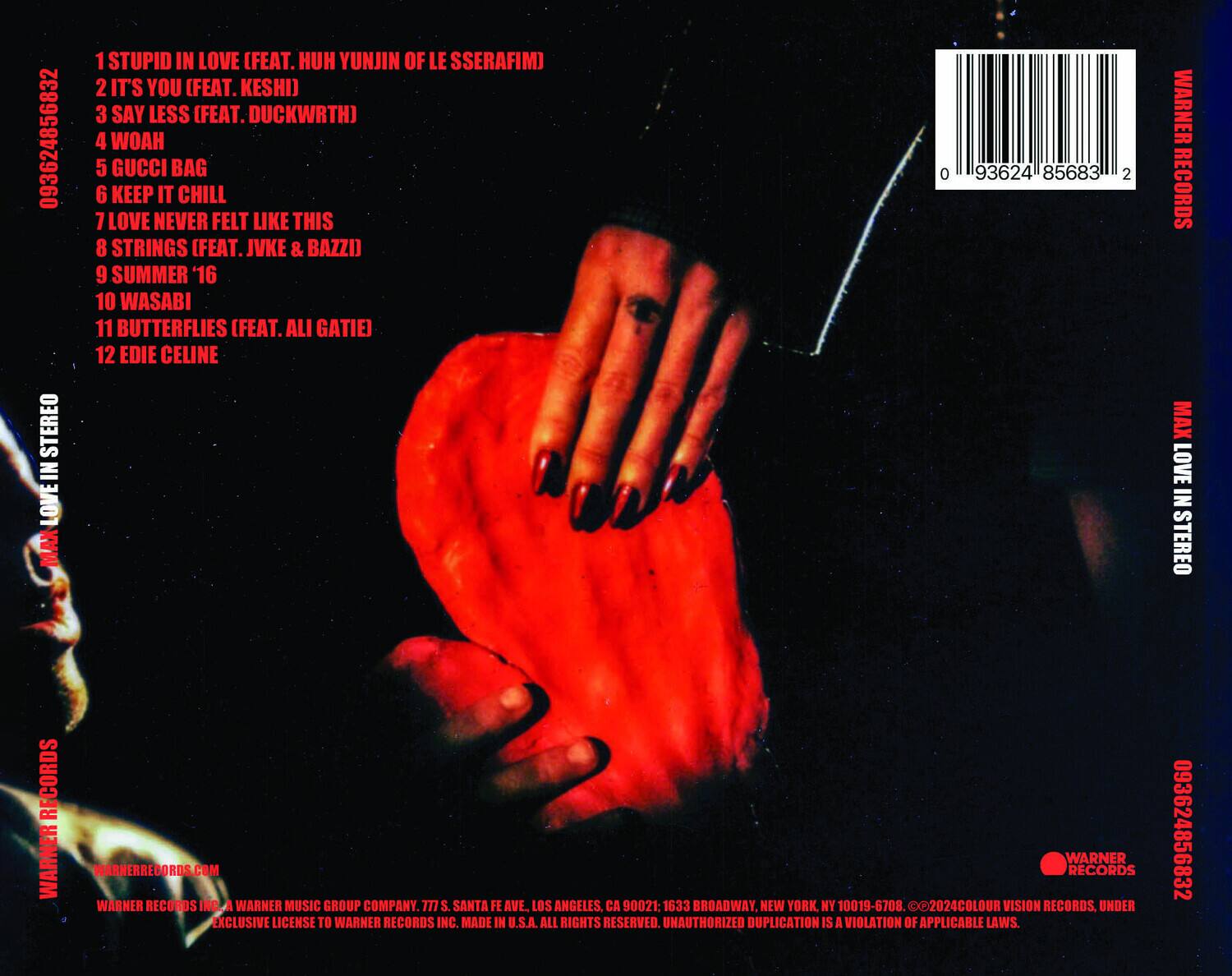 1. STUPID IN LOVE (FEAT. HUH YUNJIN OF LE SSSERAFIM)
2. IT'S YOU (FEAT. KESHI)
3. SAY LESS (FEAT. DUCKWRTH)
4. WOAH
5. GUCCI BAG
6. KEEP IT CHILL
7. LOVE NEVER FELT LIKE THIS
8. STRINGS (FEAT. JVKE & BAZZI)
9. SUMMER '16
10. WASABI
11. BUTTERFLIES (FEAT. ALI GATIE)
12. EDIE CELINE

WARNER RECORDS
MAX LOVE IN STEREO RECORDS
WARNER RECORDS INC.
A WARNER MUSIC GROUP COMPANY
777 S. SANTA FE AVE., LOS ANGELES, CA 90021
1633 BROADWAY, NEW YORK, NY 10019-6708
MADE IN U.S.A.
ALL RIGHTS RESERVED.
UNAUTHORIZED DUPLICATION IS A VIOLATION OF APPLICABLE LAWS.

093624856832
0936