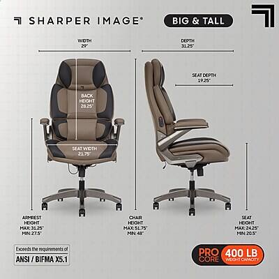 SHARPER IMAGE BIG & TALL

WIDTH 20"  
DEPTH 31.25"  
SEAT DEPTH 19.25"  
BACK HEIGHT 28.25"  
SEAT WIDTH 21.75"  
ARMREST HEIGHT MAX 31.25" MIN 27.5"  
CHAIR HEIGHT MAX: 51.75" MIN 48"  
SEAT HEIGHT MAX 24.25" MIN 20.5"  

Exceeds the requirements of ANSI / BIFMA X5.1  
PRO 400 LB CORE WEIGHT CAPACITY