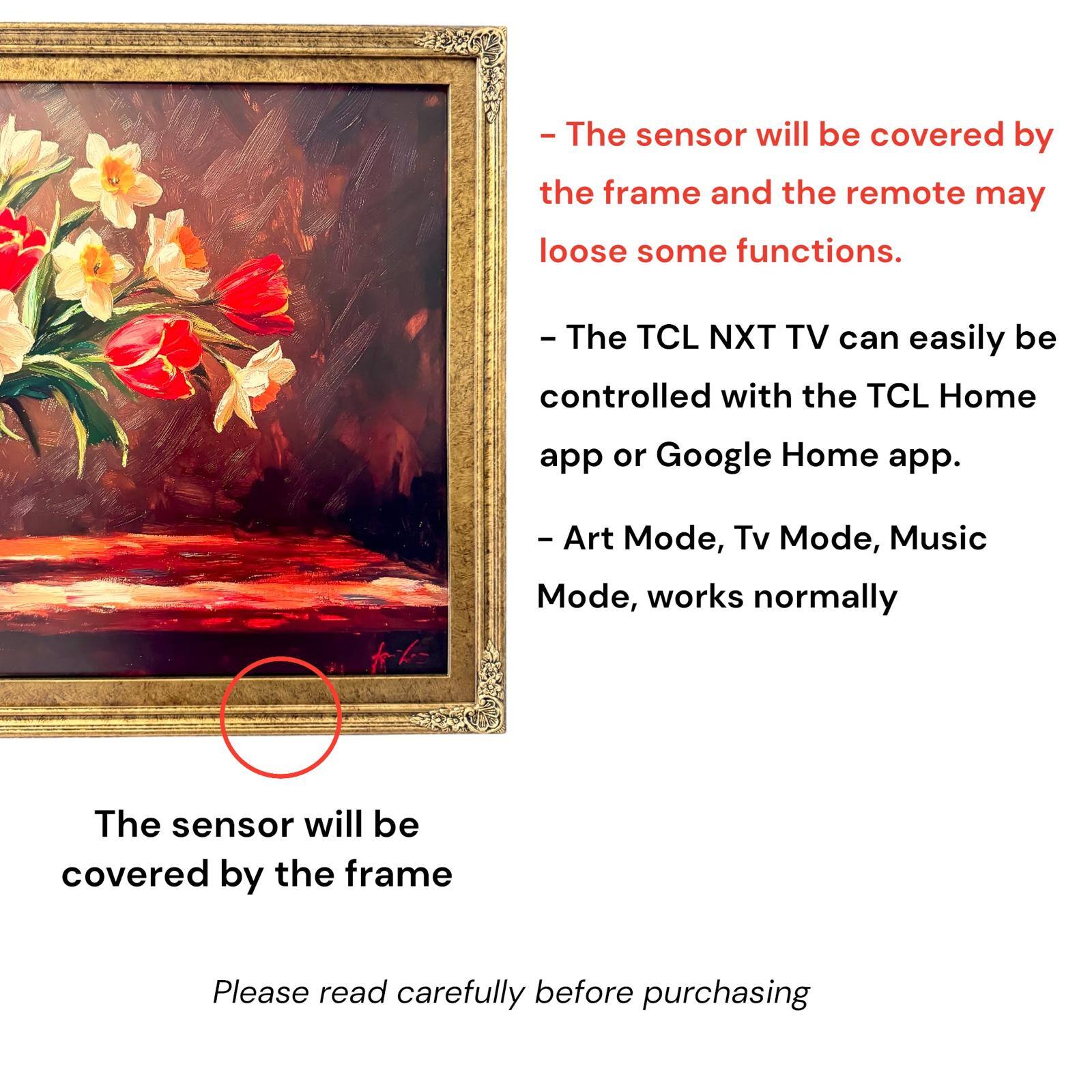 - The sensor will be covered by the frame and the remote may lose some functions.
- The TCL NXT TV can easily be controlled with the TCL Home app or Google Home app.
- Art Mode, Tv Mode, Music Mode, works normally
- The sensor will be covered by the frame
- Please read carefully before purchasing