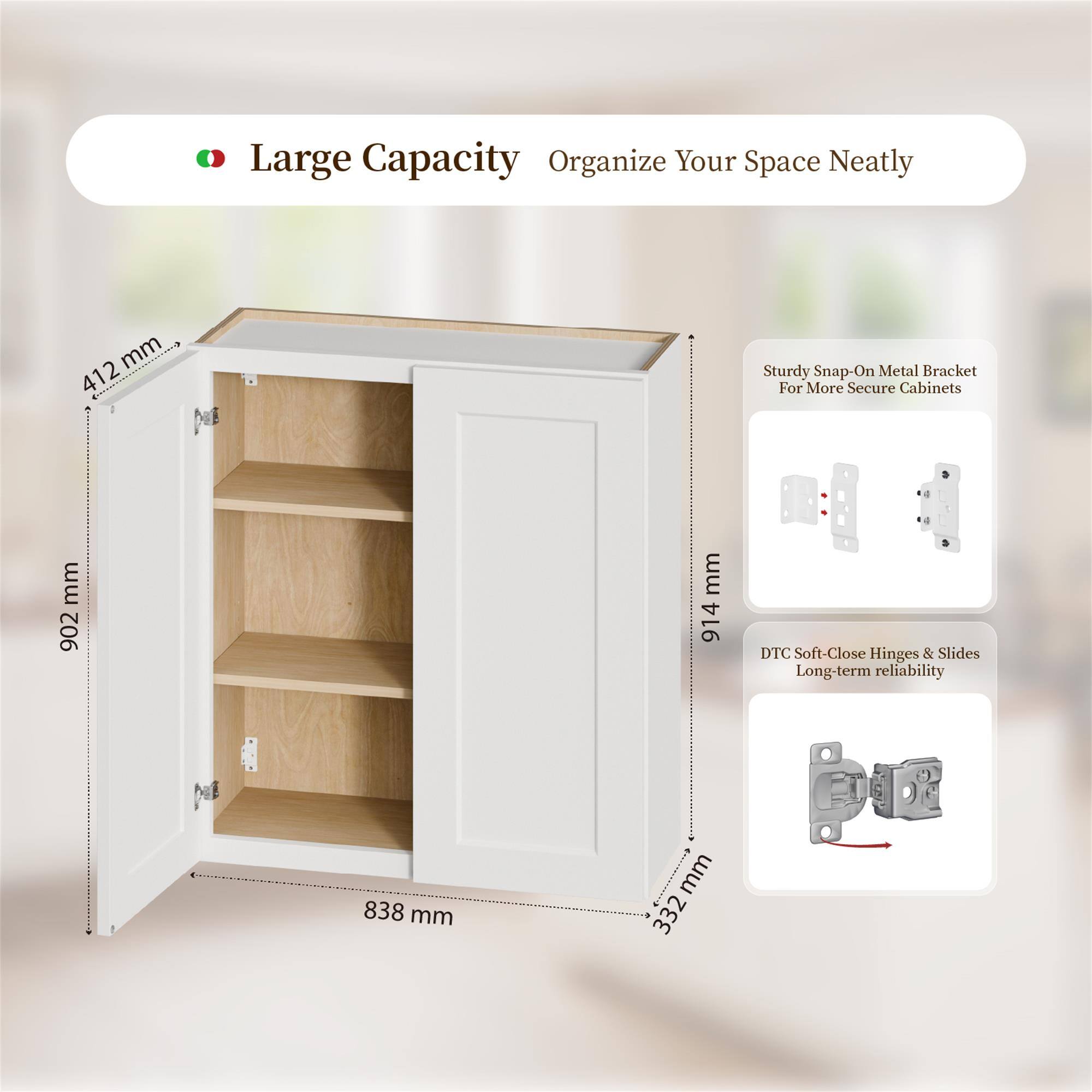 Large Capacity Organize Your Space Neatly

- 412 mm
- 902 mm
- 914 mm
- 838 mm
- 332 mm

Sturdy Snap-On Metal Bracket For More Secure Cabinets

DTC Soft-Close Hinges & Slides Long-term reliability