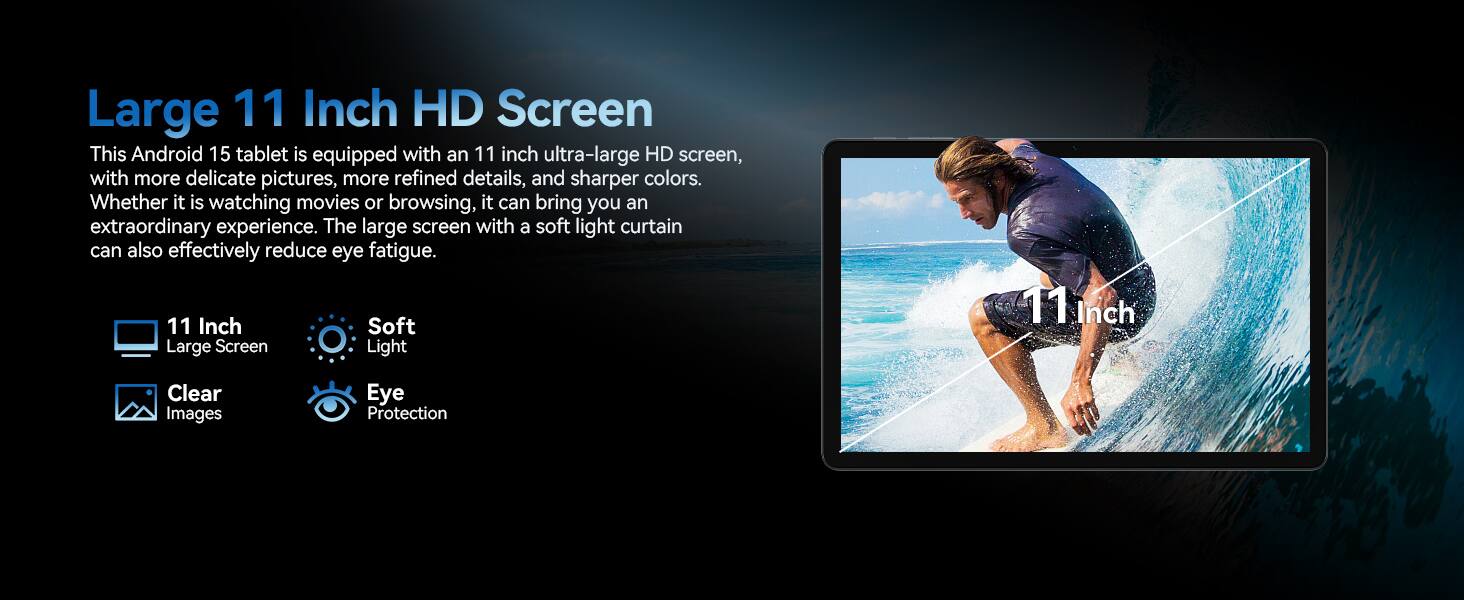 Large 11 Inch HD Screen

This Android 15 tablet is equipped with an 11 inch ultra-large HD screen, with more delicate pictures, more refined details, and sharper colors. Whether it is watching movies or browsing, it can bring you an extraordinary experience. The large screen with a soft light curtain can also effectively reduce eye fatigue.

- 11 Inch Large Screen
- Soft Light
- Clear Images
- Eye Protection
