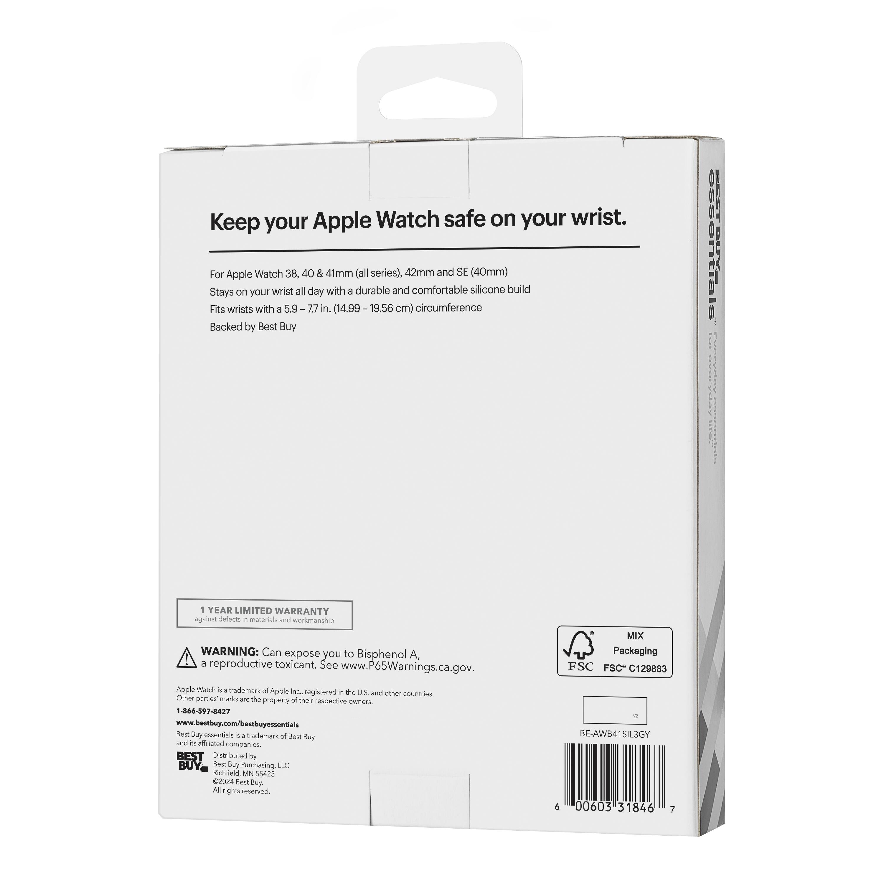 Keep your Apple Watch safe on your wrist.

For Apple Watch 38, 40 & 41mm (all series), 42mm and SE (40mm)
Stays on your wrist all day with a durable and comfortable silicone build
Fits wrists with a 5.9-7.7 in. (14.99-19.56 cm) circumference

Backed by Best Buy

1 YEAR LIMITED WARRANTY
See inside for details

WARNING: Can expose you to Bisphenol A, a reproductive toxicant. See www.P65Warnings.ca.gov.

Apple Watch is a trademark of Apple Inc., registered in the U.S. and other countries. Other party marks are the property of their respective owners.

1-866-597-8427
www.bestbuy.com/bestbuyessentials

BEST BUY
Distributed by Best Buy Purchasing, LLC
©2024 Best Buy. All rights reserved.

MIX Packaging
FSC C129883

BE-AWB41SIL3GY
6 000603 31846 7