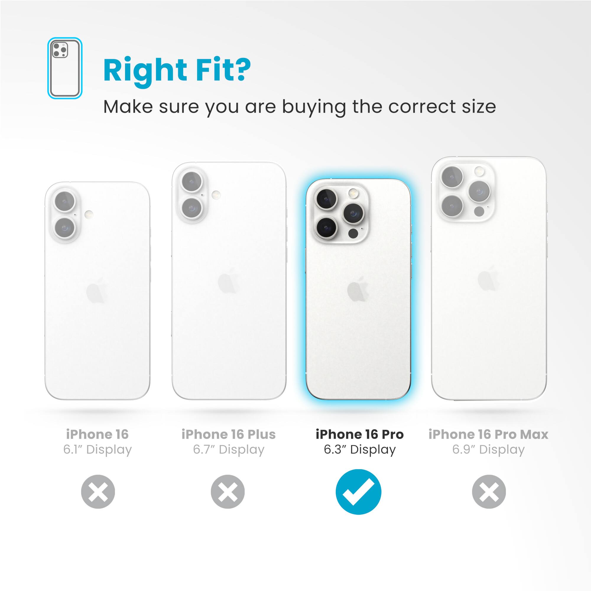 Right Fit? Make sure you are buying the correct size iPhone 16 6.1" Display iPhone 16 Plus 6.7" Display iPhone 16 Pro 6.3" Display iPhone 16 Pro Max 6.9" Display