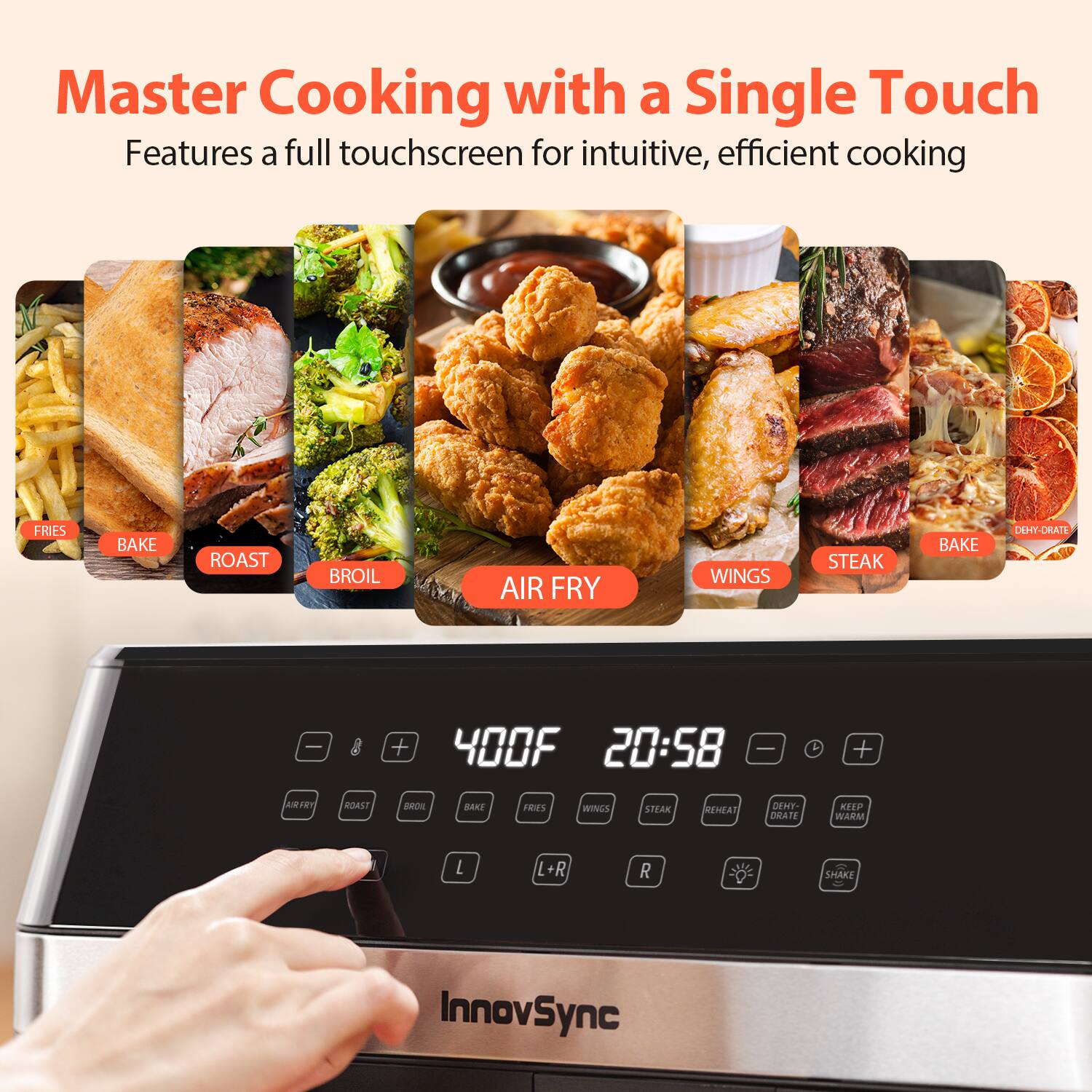 Master Cooking with a Single Touch  
Features a full touchscreen for intuitive, efficient cooking  

FRIES  
BAKE  
ROAST  
BROIL  
AIR FRY  
WINGS  
STEAK  
BAKE  
DEHYDRATE  

400F 20:58  

L +  
R -  
REHEAT  
DEHYDRATE  
KEEP WARM  
SHAKE  

InnovSync